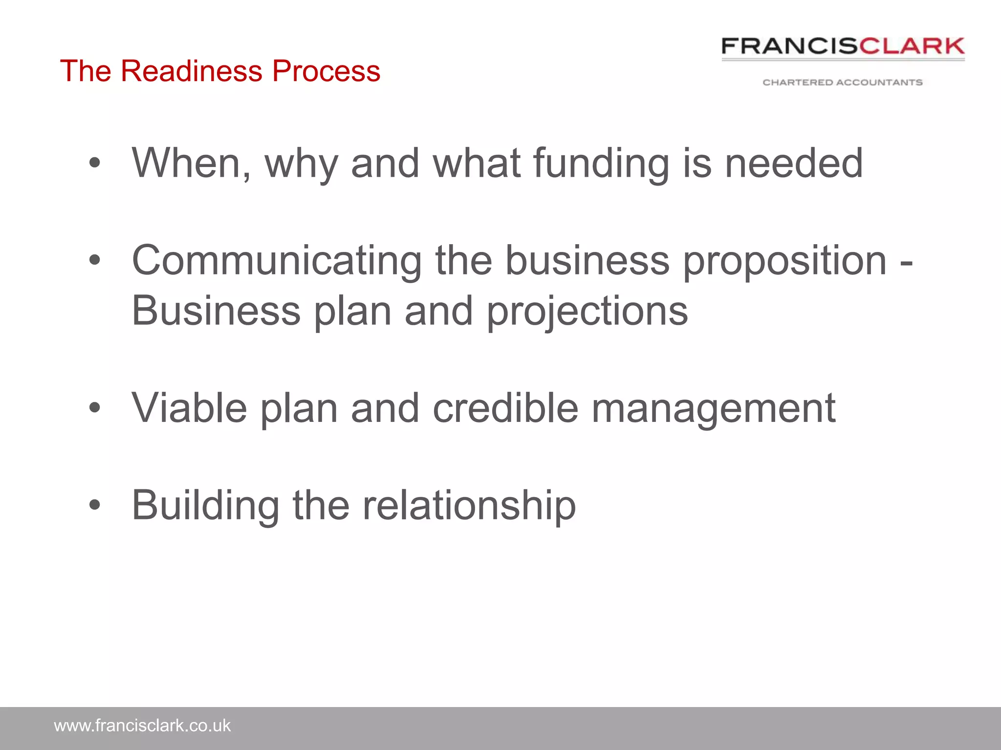 www.francisclark.co.uk
The Readiness Process
• When, why and what funding is needed
• Communicating the business proposition -
Business plan and projections
• Viable plan and credible management
• Building the relationship
 