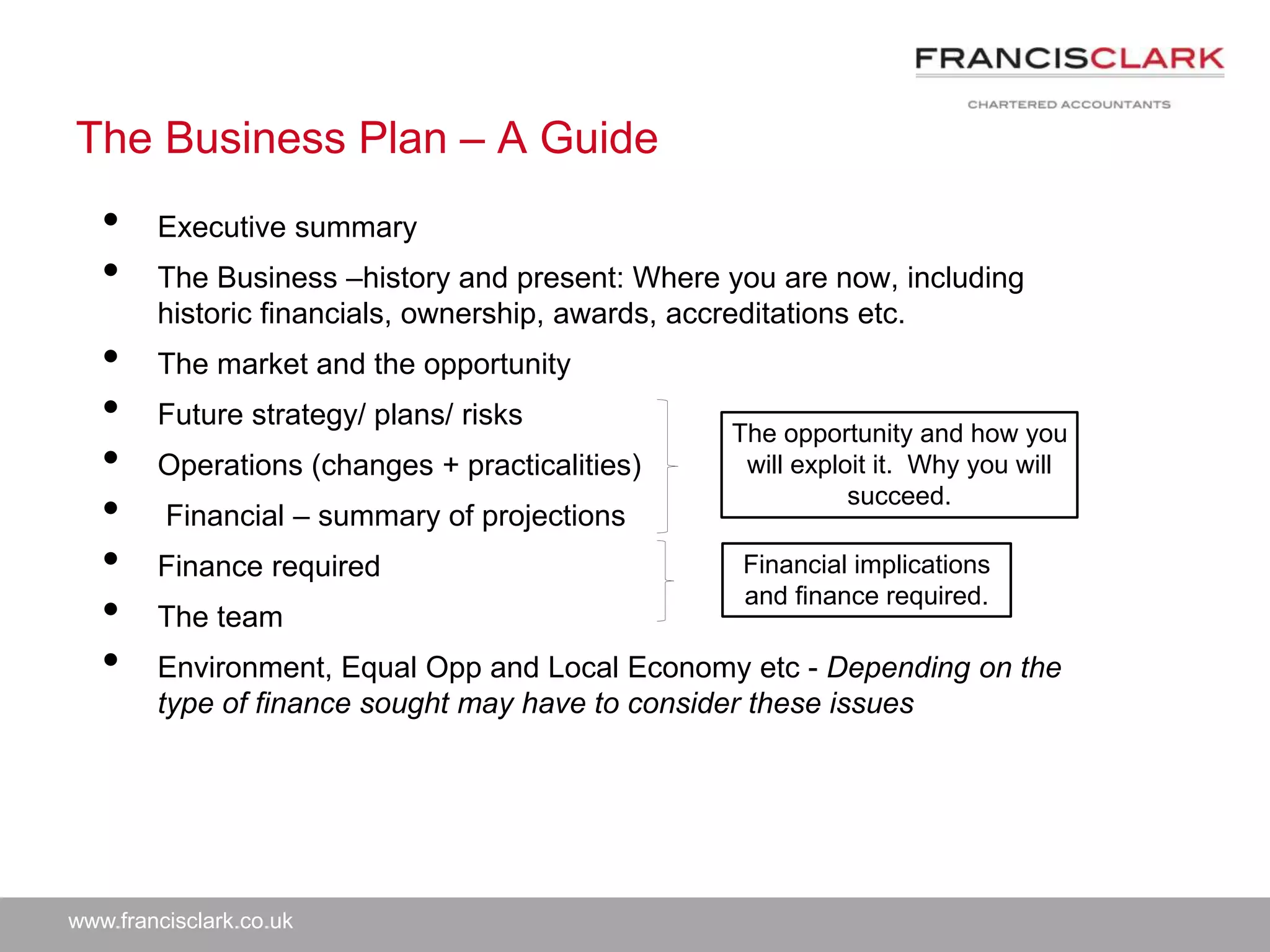 www.francisclark.co.uk
The Business Plan – A Guide
• Executive summary
• The Business –history and present: Where you are now, including
historic financials, ownership, awards, accreditations etc.
• The market and the opportunity
• Future strategy/ plans/ risks
• Operations (changes + practicalities)
• Financial – summary of projections
• Finance required
• The team
• Environment, Equal Opp and Local Economy etc - Depending on the
type of finance sought may have to consider these issues
The opportunity and how you
will exploit it. Why you will
succeed.
Financial implications
and finance required.
 