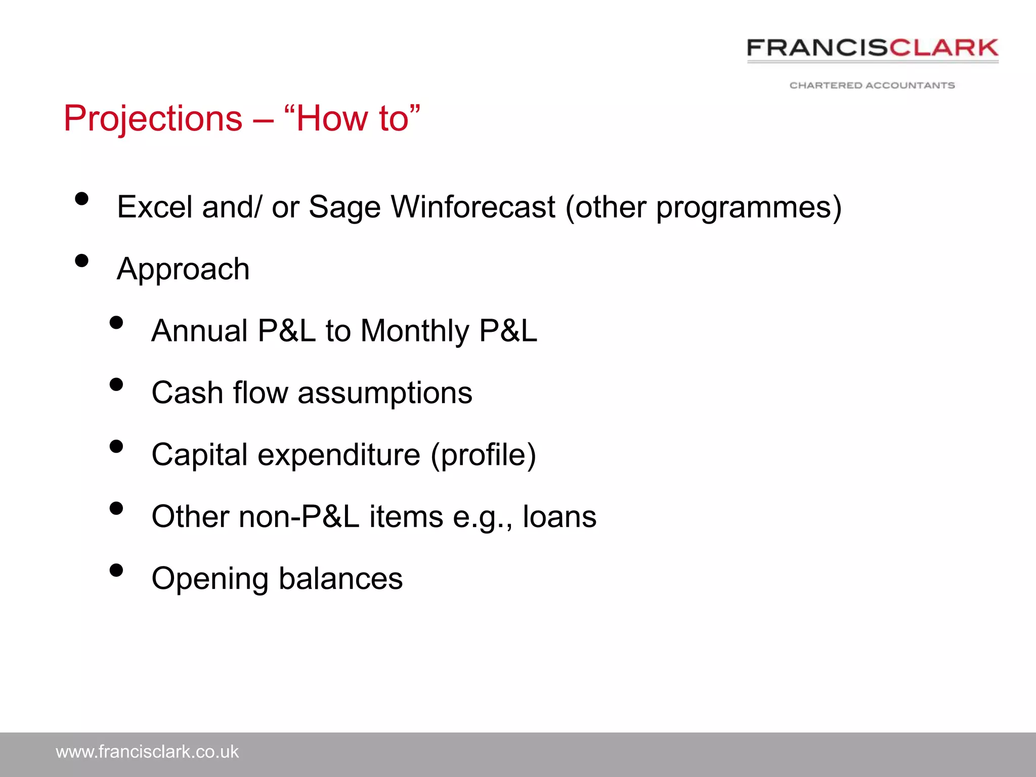 www.francisclark.co.uk
Projections – “How to”
• Excel and/ or Sage Winforecast (other programmes)
• Approach
• Annual P&L to Monthly P&L
• Cash flow assumptions
• Capital expenditure (profile)
• Other non-P&L items e.g., loans
• Opening balances
 