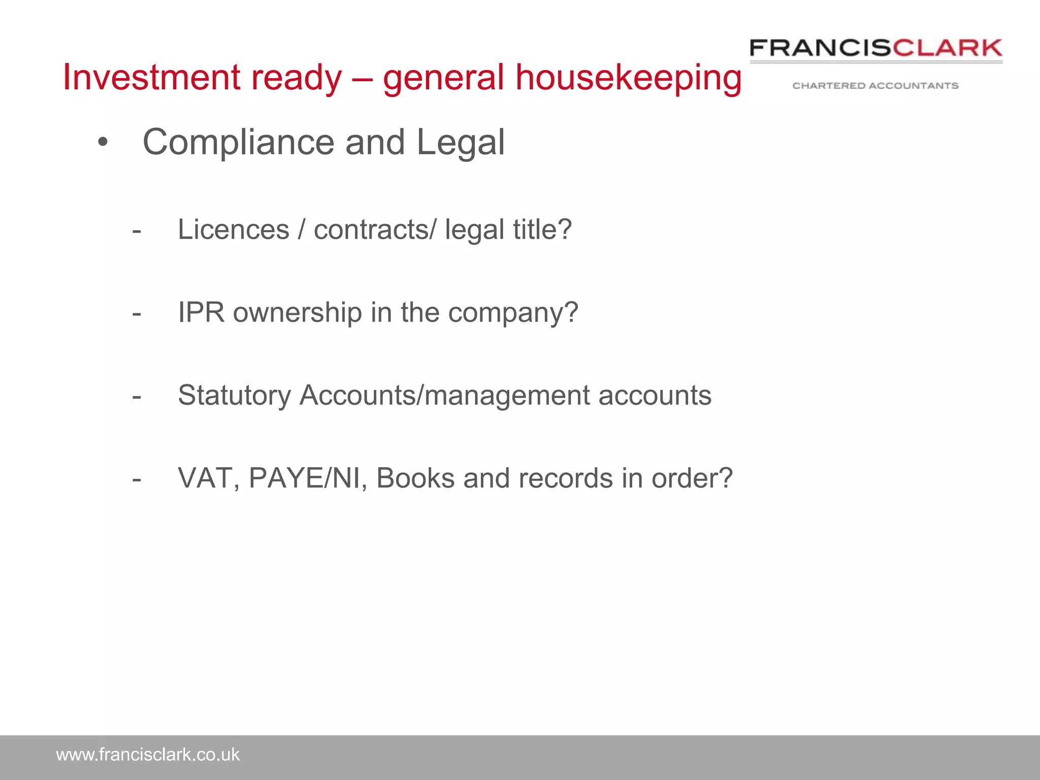 www.francisclark.co.uk
Investment ready – general housekeeping
• Compliance and Legal
- Licences / contracts/ legal title?
- IPR ownership in the company?
- Statutory Accounts/management accounts
- VAT, PAYE/NI, Books and records in order?
 