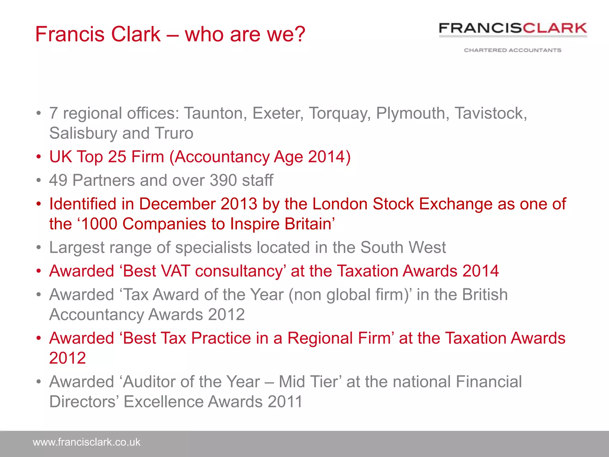 www.francisclark.co.uk
Francis Clark – who are we?
• 7 regional offices: Taunton, Exeter, Torquay, Plymouth, Tavistock,
Salisbury and Truro
• UK Top 25 Firm (Accountancy Age 2014)
• 49 Partners and over 390 staff
• Identified in December 2013 by the London Stock Exchange as one of
the ‘1000 Companies to Inspire Britain’
• Largest range of specialists located in the South West
• Awarded ‘Best VAT consultancy’ at the Taxation Awards 2014
• Awarded ‘Tax Award of the Year (non global firm)’ in the British
Accountancy Awards 2012
• Awarded ‘Best Tax Practice in a Regional Firm’ at the Taxation Awards
2012
• Awarded ‘Auditor of the Year – Mid Tier’ at the national Financial
Directors’ Excellence Awards 2011
 