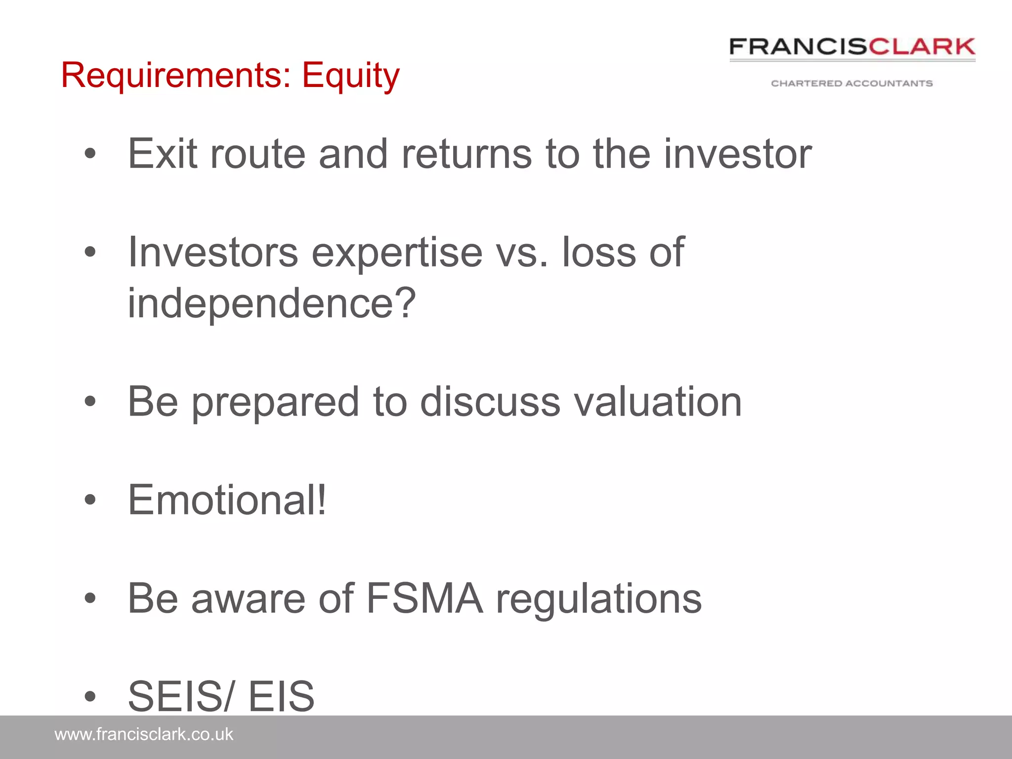 www.francisclark.co.uk
Requirements: Equity
• Exit route and returns to the investor
• Investors expertise vs. loss of
independence?
• Be prepared to discuss valuation
• Emotional!
• Be aware of FSMA regulations
• SEIS/ EIS
 