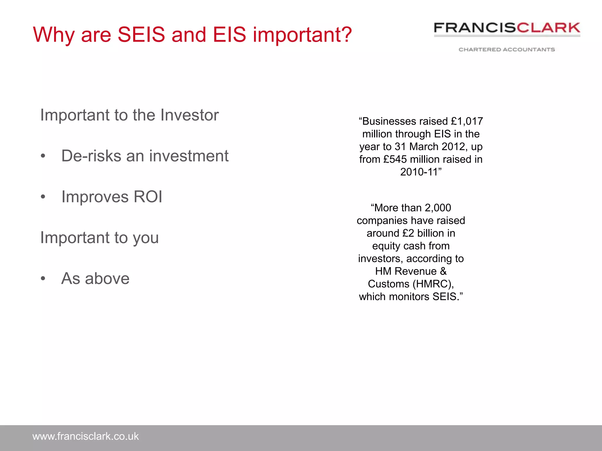 www.francisclark.co.uk
Why are SEIS and EIS important?
Important to the Investor
• De-risks an investment
• Improves ROI
Important to you
• As above
“Businesses raised £1,017
million through EIS in the
year to 31 March 2012, up
from £545 million raised in
2010-11”
“More than 2,000
companies have raised
around £2 billion in
equity cash from
investors, according to
HM Revenue &
Customs (HMRC),
which monitors SEIS.”
 