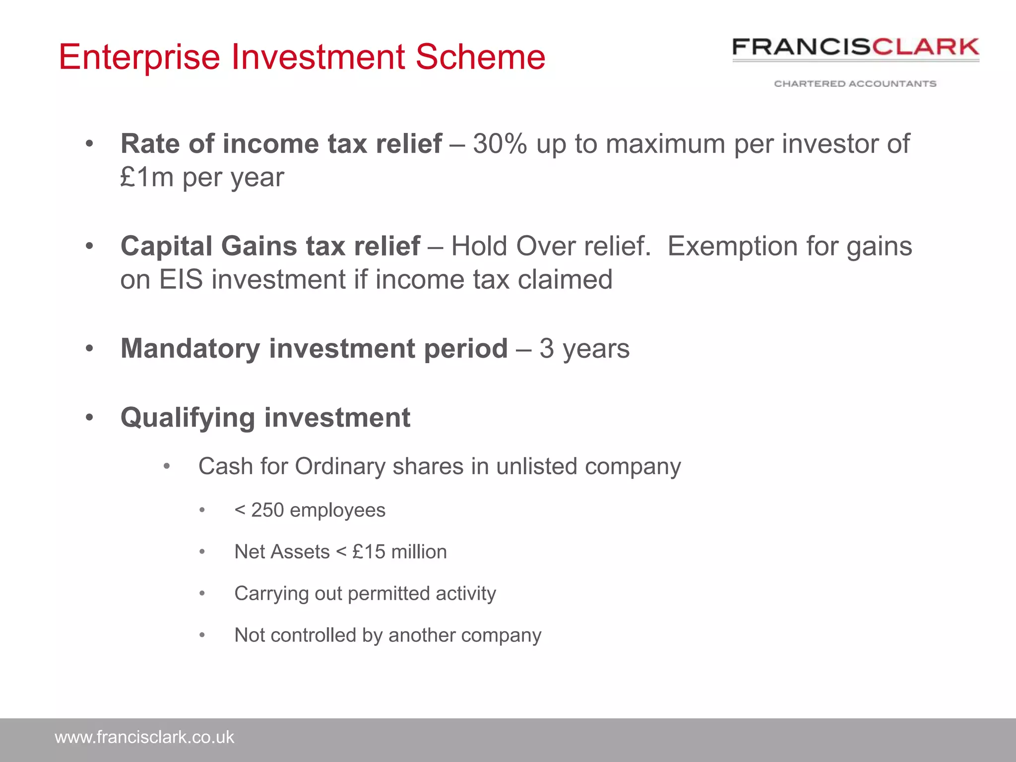 www.francisclark.co.uk
Enterprise Investment Scheme
• Rate of income tax relief – 30% up to maximum per investor of
£1m per year
• Capital Gains tax relief – Hold Over relief. Exemption for gains
on EIS investment if income tax claimed
• Mandatory investment period – 3 years
• Qualifying investment
• Cash for Ordinary shares in unlisted company
• < 250 employees
• Net Assets < £15 million
• Carrying out permitted activity
• Not controlled by another company
 