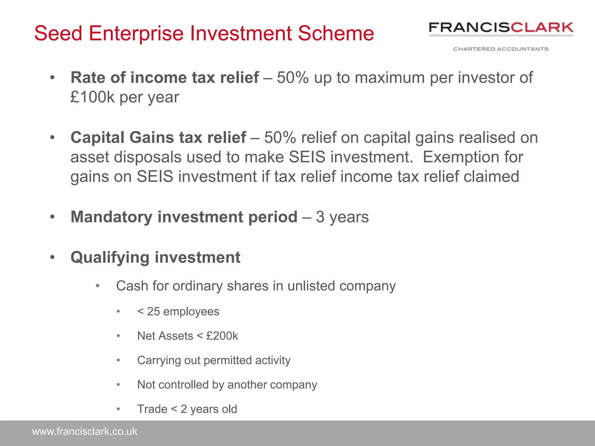 www.francisclark.co.uk
Seed Enterprise Investment Scheme
• Rate of income tax relief – 50% up to maximum per investor of
£100k per year
• Capital Gains tax relief – 50% relief on capital gains realised on
asset disposals used to make SEIS investment. Exemption for
gains on SEIS investment if tax relief income tax relief claimed
• Mandatory investment period – 3 years
• Qualifying investment
• Cash for ordinary shares in unlisted company
• < 25 employees
• Net Assets < £200k
• Carrying out permitted activity
• Not controlled by another company
• Trade < 2 years old
 