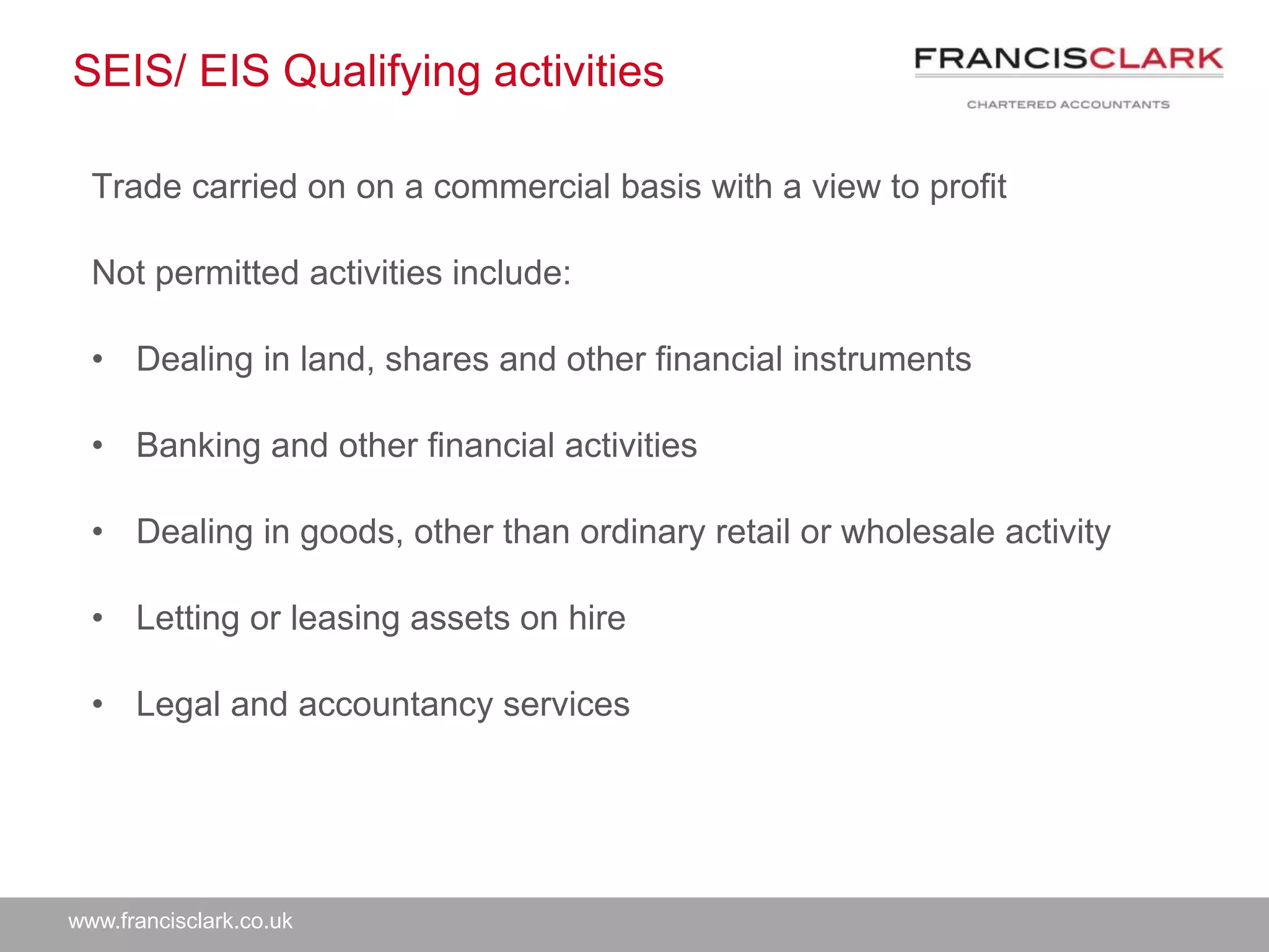 www.francisclark.co.uk
SEIS/ EIS Qualifying activities
Trade carried on on a commercial basis with a view to profit
Not permitted activities include:
• Dealing in land, shares and other financial instruments
• Banking and other financial activities
• Dealing in goods, other than ordinary retail or wholesale activity
• Letting or leasing assets on hire
• Legal and accountancy services
 