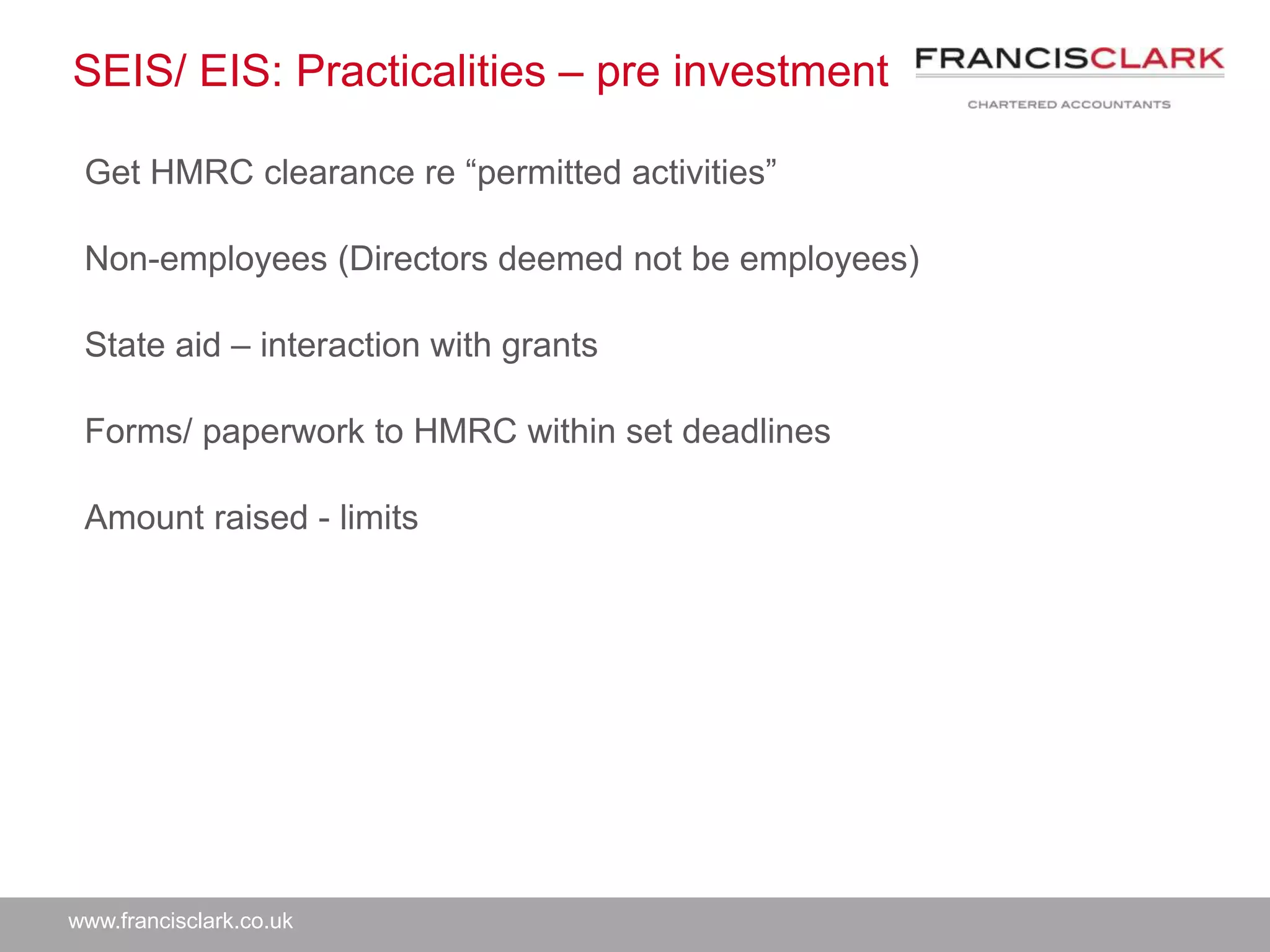 www.francisclark.co.uk
SEIS/ EIS: Practicalities – pre investment
Get HMRC clearance re “permitted activities”
Non-employees (Directors deemed not be employees)
State aid – interaction with grants
Forms/ paperwork to HMRC within set deadlines
Amount raised - limits
 