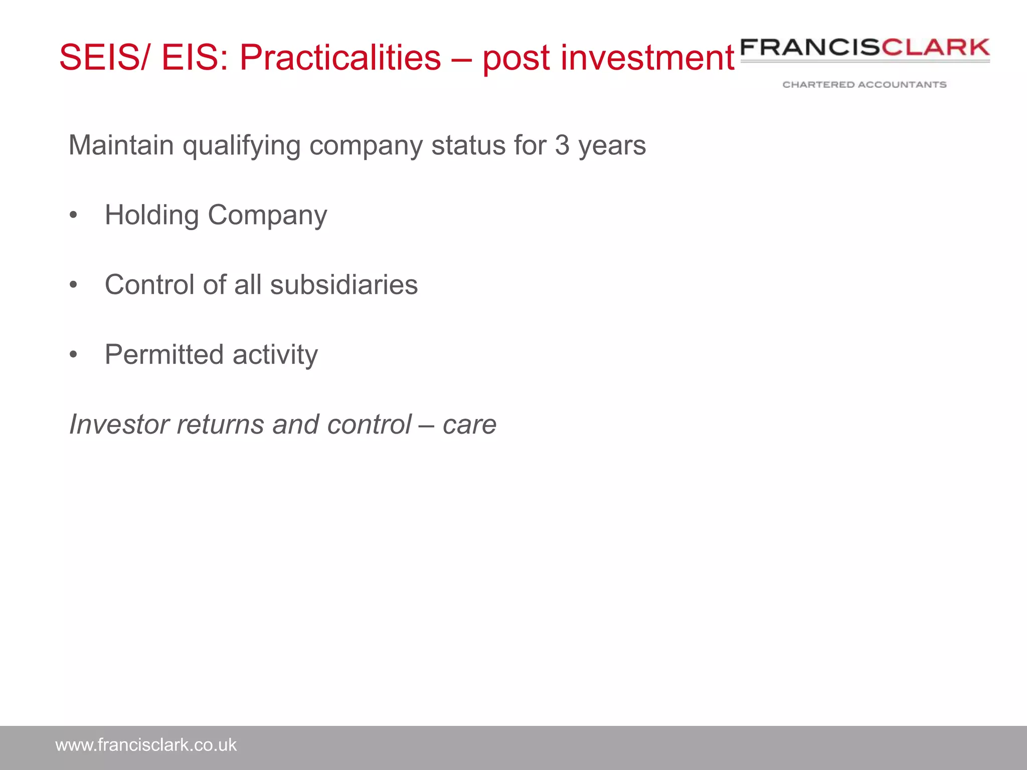 www.francisclark.co.uk
SEIS/ EIS: Practicalities – post investment
Maintain qualifying company status for 3 years
• Holding Company
• Control of all subsidiaries
• Permitted activity
Investor returns and control – care
 