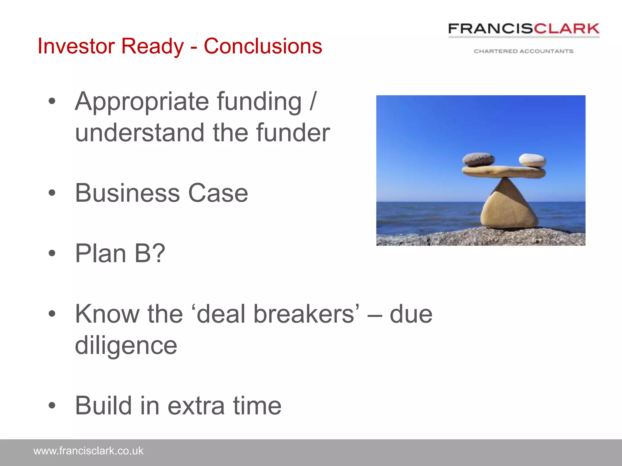 www.francisclark.co.uk
Investor Ready - Conclusions
• Appropriate funding /
understand the funder
• Business Case
• Plan B?
• Know the ‘deal breakers’ – due
diligence
• Build in extra time
 