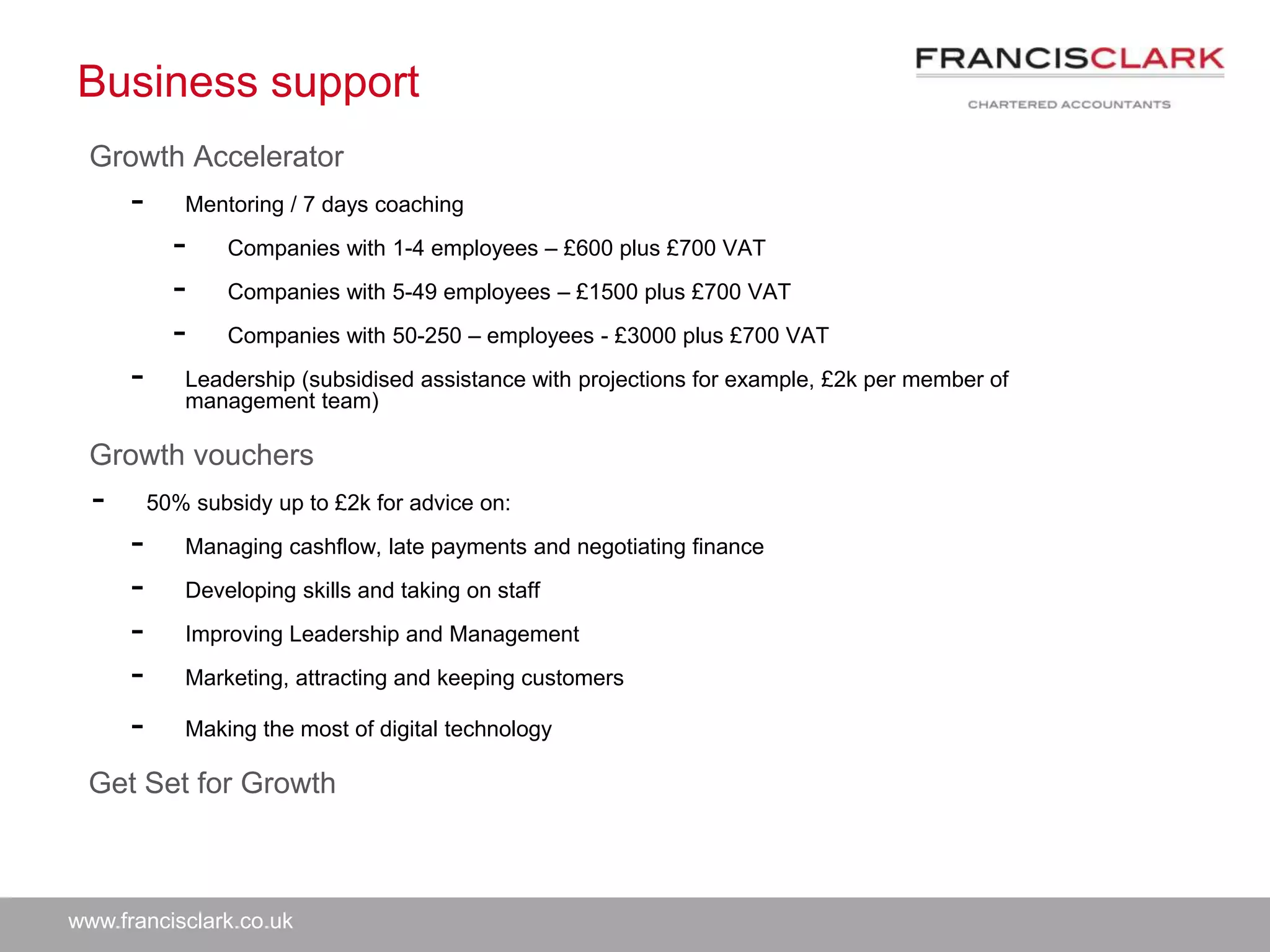 www.francisclark.co.uk
Business support
Growth Accelerator
- Mentoring / 7 days coaching
- Companies with 1-4 employees – £600 plus £700 VAT
- Companies with 5-49 employees – £1500 plus £700 VAT
- Companies with 50-250 – employees - £3000 plus £700 VAT
- Leadership (subsidised assistance with projections for example, £2k per member of
management team)
Growth vouchers
- 50% subsidy up to £2k for advice on:
- Managing cashflow, late payments and negotiating finance
- Developing skills and taking on staff
- Improving Leadership and Management
- Marketing, attracting and keeping customers
- Making the most of digital technology
Get Set for Growth
 