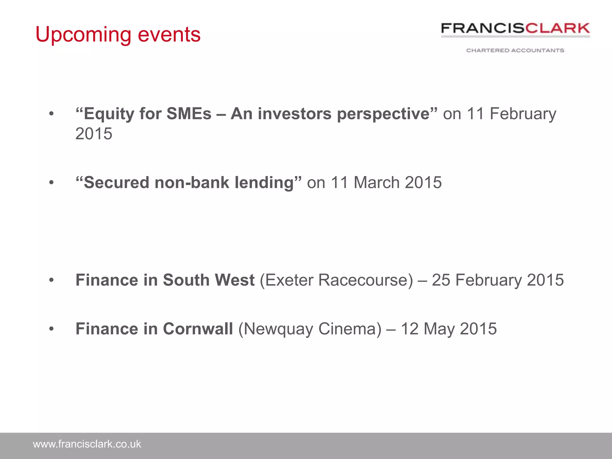 www.francisclark.co.uk
Upcoming events
• “Equity for SMEs – An investors perspective” on 11 February
2015
• “Secured non-bank lending” on 11 March 2015
• Finance in South West (Exeter Racecourse) – 25 February 2015
• Finance in Cornwall (Newquay Cinema) – 12 May 2015
 