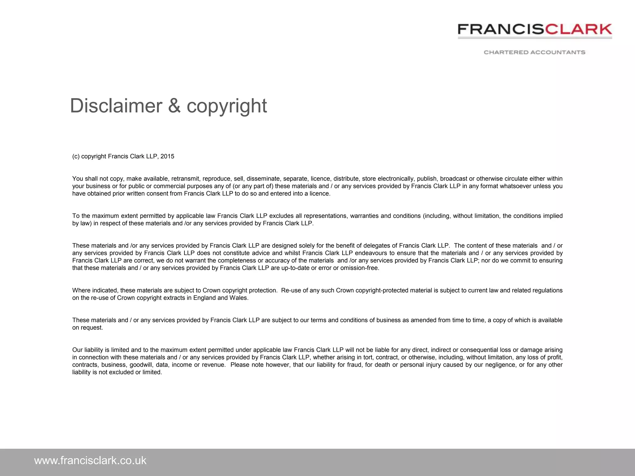 www.francisclark.co.uk
(c) copyright Francis Clark LLP, 2015
You shall not copy, make available, retransmit, reproduce, sell, disseminate, separate, licence, distribute, store electronically, publish, broadcast or otherwise circulate either within
your business or for public or commercial purposes any of (or any part of) these materials and / or any services provided by Francis Clark LLP in any format whatsoever unless you
have obtained prior written consent from Francis Clark LLP to do so and entered into a licence.
To the maximum extent permitted by applicable law Francis Clark LLP excludes all representations, warranties and conditions (including, without limitation, the conditions implied
by law) in respect of these materials and /or any services provided by Francis Clark LLP.
These materials and /or any services provided by Francis Clark LLP are designed solely for the benefit of delegates of Francis Clark LLP. The content of these materials and / or
any services provided by Francis Clark LLP does not constitute advice and whilst Francis Clark LLP endeavours to ensure that the materials and / or any services provided by
Francis Clark LLP are correct, we do not warrant the completeness or accuracy of the materials and /or any services provided by Francis Clark LLP; nor do we commit to ensuring
that these materials and / or any services provided by Francis Clark LLP are up-to-date or error or omission-free.
Where indicated, these materials are subject to Crown copyright protection. Re-use of any such Crown copyright-protected material is subject to current law and related regulations
on the re-use of Crown copyright extracts in England and Wales.
These materials and / or any services provided by Francis Clark LLP are subject to our terms and conditions of business as amended from time to time, a copy of which is available
on request.
Our liability is limited and to the maximum extent permitted under applicable law Francis Clark LLP will not be liable for any direct, indirect or consequential loss or damage arising
in connection with these materials and / or any services provided by Francis Clark LLP, whether arising in tort, contract, or otherwise, including, without limitation, any loss of profit,
contracts, business, goodwill, data, income or revenue. Please note however, that our liability for fraud, for death or personal injury caused by our negligence, or for any other
liability is not excluded or limited.
Disclaimer & copyright
 
