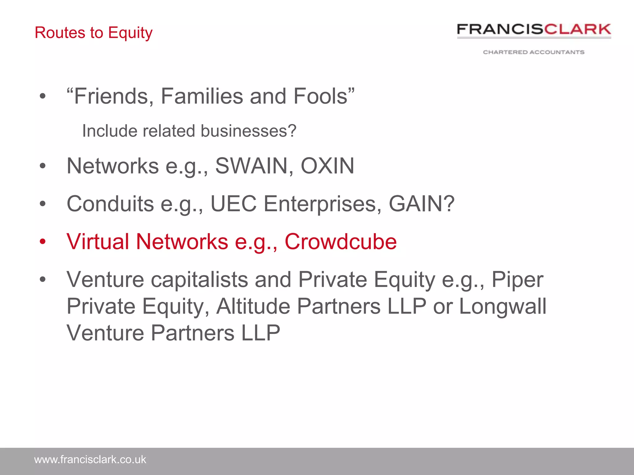 www.francisclark.co.uk
Routes to Equity
• “Friends, Families and Fools”
Include related businesses?
• Networks e.g., SWAIN, OXIN
• Conduits e.g., UEC Enterprises, GAIN?
• Virtual Networks e.g., Crowdcube
• Venture capitalists and Private Equity e.g., Piper
Private Equity, Altitude Partners LLP or Longwall
Venture Partners LLP
 