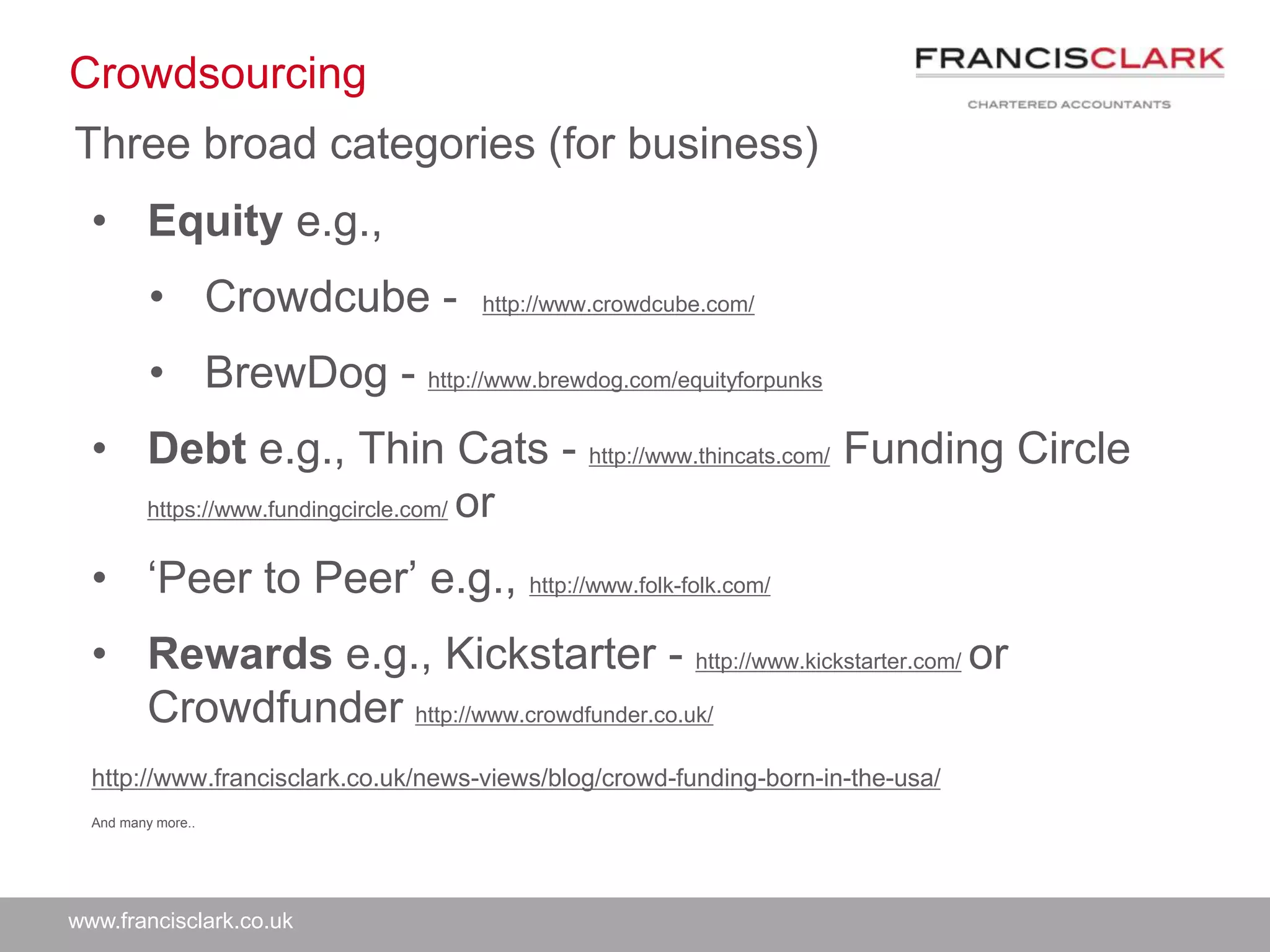 www.francisclark.co.uk
Crowdsourcing
Three broad categories (for business)
• Equity e.g.,
• Crowdcube - http://www.crowdcube.com/
• BrewDog - http://www.brewdog.com/equityforpunks
• Debt e.g., Thin Cats - http://www.thincats.com/ Funding Circle
https://www.fundingcircle.com/ or
• ‘Peer to Peer’ e.g., http://www.folk-folk.com/
• Rewards e.g., Kickstarter - http://www.kickstarter.com/ or
Crowdfunder http://www.crowdfunder.co.uk/
http://www.francisclark.co.uk/news-views/blog/crowd-funding-born-in-the-usa/
And many more..
 