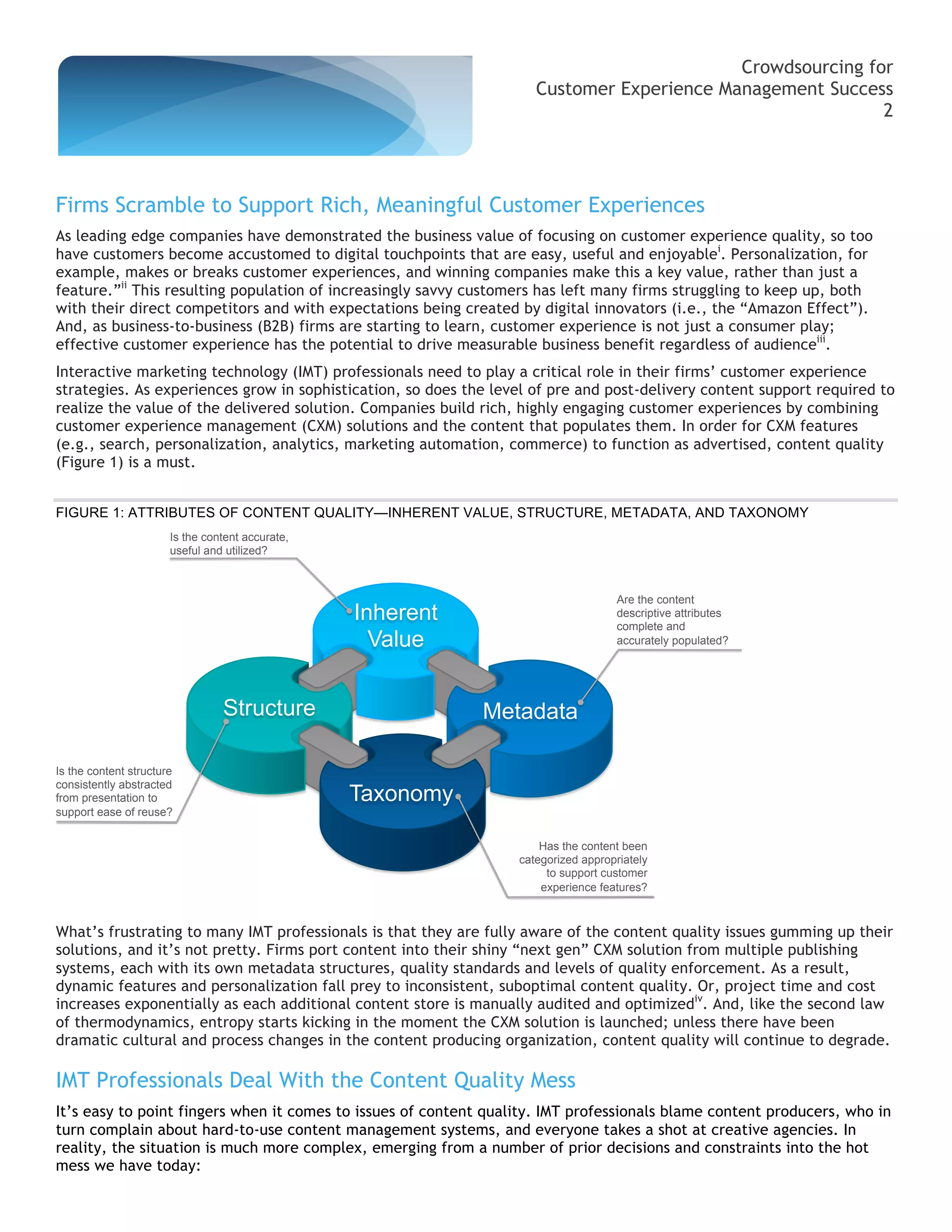 Crowdsourcing for
                                                                     Customer Experience Management Success
                                                                                                           2




Firms Scramble to Support Rich, Meaningful Customer Experiences
As leading edge companies have demonstrated the business value of focusing on customer experience quality, so too
have customers become accustomed to digital touchpoints that are easy, useful and enjoyablei. Personalization, for
example, makes or breaks customer experiences, and winning companies make this a key value, rather than just a
feature.”ii This resulting population of increasingly savvy customers has left many firms struggling to keep up, both
with their direct competitors and with expectations being created by digital innovators (i.e., the “Amazon Effect”).
And, as business-to-business (B2B) firms are starting to learn, customer experience is not just a consumer play;
effective customer experience has the potential to drive measurable business benefit regardless of audienceiii.
Interactive marketing technology (IMT) professionals need to play a critical role in their firms’ customer experience
strategies. As experiences grow in sophistication, so does the level of pre and post-delivery content support required to
realize the value of the delivered solution. Companies build rich, highly engaging customer experiences by combining
customer experience management (CXM) solutions and the content that populates them. In order for CXM features
(e.g., search, personalization, analytics, marketing automation, commerce) to function as advertised, content quality
(Figure 1) is a must.


FIGURE 1: ATTRIBUTES OF CONTENT QUALITY—INHERENT VALUE, STRUCTURE, METADATA, AND TAXONOMY
                       Is the content accurate,
                       useful and utilized?



                                                                                    Are the content
                                                  Inherent                          descriptive attributes
                                                                                    complete and
                                                    Value                           accurately populated?




                                 Structure                   Metadata

Is the content structure
consistently abstracted
from presentation to                              Taxonomy
support ease of reuse?

                                                                      Has the content been
                                                                  categorized appropriately
                                                                       to support customer
                                                                      experience features?



What’s frustrating to many IMT professionals is that they are fully aware of the content quality issues gumming up their
solutions, and it’s not pretty. Firms port content into their shiny “next gen” CXM solution from multiple publishing
systems, each with its own metadata structures, quality standards and levels of quality enforcement. As a result,
dynamic features and personalization fall prey to inconsistent, suboptimal content quality. Or, project time and cost
increases exponentially as each additional content store is manually audited and optimizediv. And, like the second law
of thermodynamics, entropy starts kicking in the moment the CXM solution is launched; unless there have been
dramatic cultural and process changes in the content producing organization, content quality will continue to degrade.

IMT Professionals Deal With the Content Quality Mess
It’s easy to point fingers when it comes to issues of content quality. IMT professionals blame content producers, who in
turn complain about hard-to-use content management systems, and everyone takes a shot at creative agencies. In
reality, the situation is much more complex, emerging from a number of prior decisions and constraints into the hot
mess we have today:
 