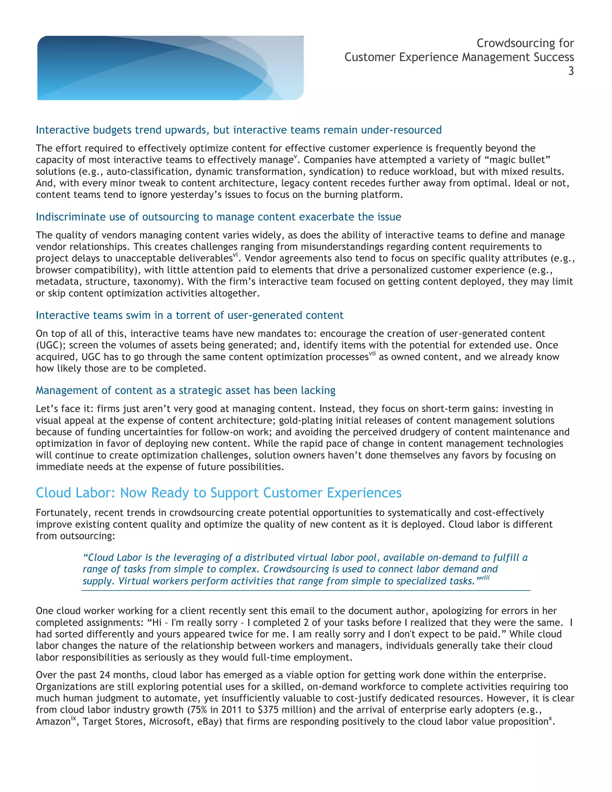 Crowdsourcing for
                                                                     Customer Experience Management Success
                                                                                                           3



Interactive budgets trend upwards, but interactive teams remain under-resourced
The effort required to effectively optimize content for effective customer experience is frequently beyond the
capacity of most interactive teams to effectively managev. Companies have attempted a variety of “magic bullet”
solutions (e.g., auto-classification, dynamic transformation, syndication) to reduce workload, but with mixed results.
And, with every minor tweak to content architecture, legacy content recedes further away from optimal. Ideal or not,
content teams tend to ignore yesterday’s issues to focus on the burning platform.

Indiscriminate use of outsourcing to manage content exacerbate the issue
The quality of vendors managing content varies widely, as does the ability of interactive teams to define and manage
vendor relationships. This creates challenges ranging from misunderstandings regarding content requirements to
project delays to unacceptable deliverablesvi. Vendor agreements also tend to focus on specific quality attributes (e.g.,
browser compatibility), with little attention paid to elements that drive a personalized customer experience (e.g.,
metadata, structure, taxonomy). With the firm’s interactive team focused on getting content deployed, they may limit
or skip content optimization activities altogether.

Interactive teams swim in a torrent of user-generated content
On top of all of this, interactive teams have new mandates to: encourage the creation of user-generated content
(UGC); screen the volumes of assets being generated; and, identify items with the potential for extended use. Once
acquired, UGC has to go through the same content optimization processesvii as owned content, and we already know
how likely those are to be completed.

Management of content as a strategic asset has been lacking
Let’s face it: firms just aren’t very good at managing content. Instead, they focus on short-term gains: investing in
visual appeal at the expense of content architecture; gold-plating initial releases of content management solutions
because of funding uncertainties for follow-on work; and avoiding the perceived drudgery of content maintenance and
optimization in favor of deploying new content. While the rapid pace of change in content management technologies
will continue to create optimization challenges, solution owners haven’t done themselves any favors by focusing on
immediate needs at the expense of future possibilities.

Cloud Labor: Now Ready to Support Customer Experiences
Fortunately, recent trends in crowdsourcing create potential opportunities to systematically and cost-effectively
improve existing content quality and optimize the quality of new content as it is deployed. Cloud labor is different
from outsourcing:

          “Cloud Labor is the leveraging of a distributed virtual labor pool, available on-demand to fulfill a
          range of tasks from simple to complex. Crowdsourcing is used to connect labor demand and
          supply. Virtual workers perform activities that range from simple to specialized tasks.”viii


One cloud worker working for a client recently sent this email to the document author, apologizing for errors in her
completed assignments: “Hi – I'm really sorry – I completed 2 of your tasks before I realized that they were the same. I
had sorted differently and yours appeared twice for me. I am really sorry and I don't expect to be paid.” While cloud
labor changes the nature of the relationship between workers and managers, individuals generally take their cloud
labor responsibilities as seriously as they would full-time employment.
Over the past 24 months, cloud labor has emerged as a viable option for getting work done within the enterprise.
Organizations are still exploring potential uses for a skilled, on-demand workforce to complete activities requiring too
much human judgment to automate, yet insufficiently valuable to cost-justify dedicated resources. However, it is clear
from cloud labor industry growth (75% in 2011 to $375 million) and the arrival of enterprise early adopters (e.g.,
Amazonix, Target Stores, Microsoft, eBay) that firms are responding positively to the cloud labor value propositionx.
 