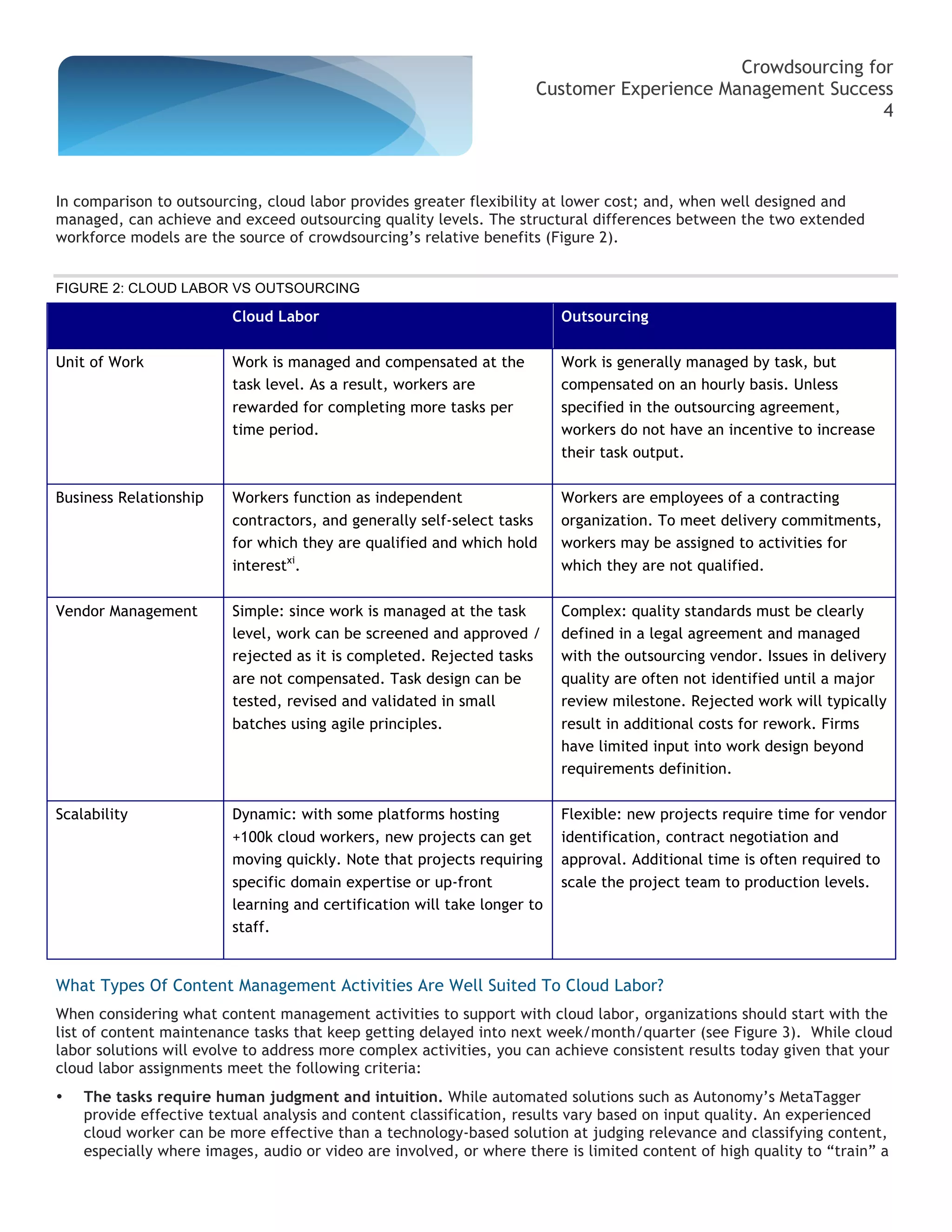 Crowdsourcing for
                                                                     Customer Experience Management Success
                                                                                                           4



In comparison to outsourcing, cloud labor provides greater flexibility at lower cost; and, when well designed and
managed, can achieve and exceed outsourcing quality levels. The structural differences between the two extended
workforce models are the source of crowdsourcing’s relative benefits (Figure 2).


FIGURE 2: CLOUD LABOR VS OUTSOURCING

                         Cloud Labor                                      Outsourcing

Unit of Work             Work is managed and compensated at the           Work is generally managed by task, but
                         task level. As a result, workers are             compensated on an hourly basis. Unless
                         rewarded for completing more tasks per           specified in the outsourcing agreement,
                         time period.                                     workers do not have an incentive to increase
                                                                          their task output.

Business Relationship    Workers function as independent                  Workers are employees of a contracting
                         contractors, and generally self-select tasks     organization. To meet delivery commitments,
                         for which they are qualified and which hold      workers may be assigned to activities for
                         interestxi.                                      which they are not qualified.

Vendor Management        Simple: since work is managed at the task        Complex: quality standards must be clearly
                         level, work can be screened and approved /       defined in a legal agreement and managed
                         rejected as it is completed. Rejected tasks      with the outsourcing vendor. Issues in delivery
                         are not compensated. Task design can be          quality are often not identified until a major
                         tested, revised and validated in small           review milestone. Rejected work will typically
                         batches using agile principles.                  result in additional costs for rework. Firms
                                                                          have limited input into work design beyond
                                                                          requirements definition.

Scalability              Dynamic: with some platforms hosting             Flexible: new projects require time for vendor
                         +100k cloud workers, new projects can get        identification, contract negotiation and
                         moving quickly. Note that projects requiring     approval. Additional time is often required to
                         specific domain expertise or up-front            scale the project team to production levels.
                         learning and certification will take longer to
                         staff.


What Types Of Content Management Activities Are Well Suited To Cloud Labor?
When considering what content management activities to support with cloud labor, organizations should start with the
list of content maintenance tasks that keep getting delayed into next week/month/quarter (see Figure 3). While cloud
labor solutions will evolve to address more complex activities, you can achieve consistent results today given that your
cloud labor assignments meet the following criteria:
•   The tasks require human judgment and intuition. While automated solutions such as Autonomy’s MetaTagger
    provide effective textual analysis and content classification, results vary based on input quality. An experienced
    cloud worker can be more effective than a technology-based solution at judging relevance and classifying content,
    especially where images, audio or video are involved, or where there is limited content of high quality to “train” a
 