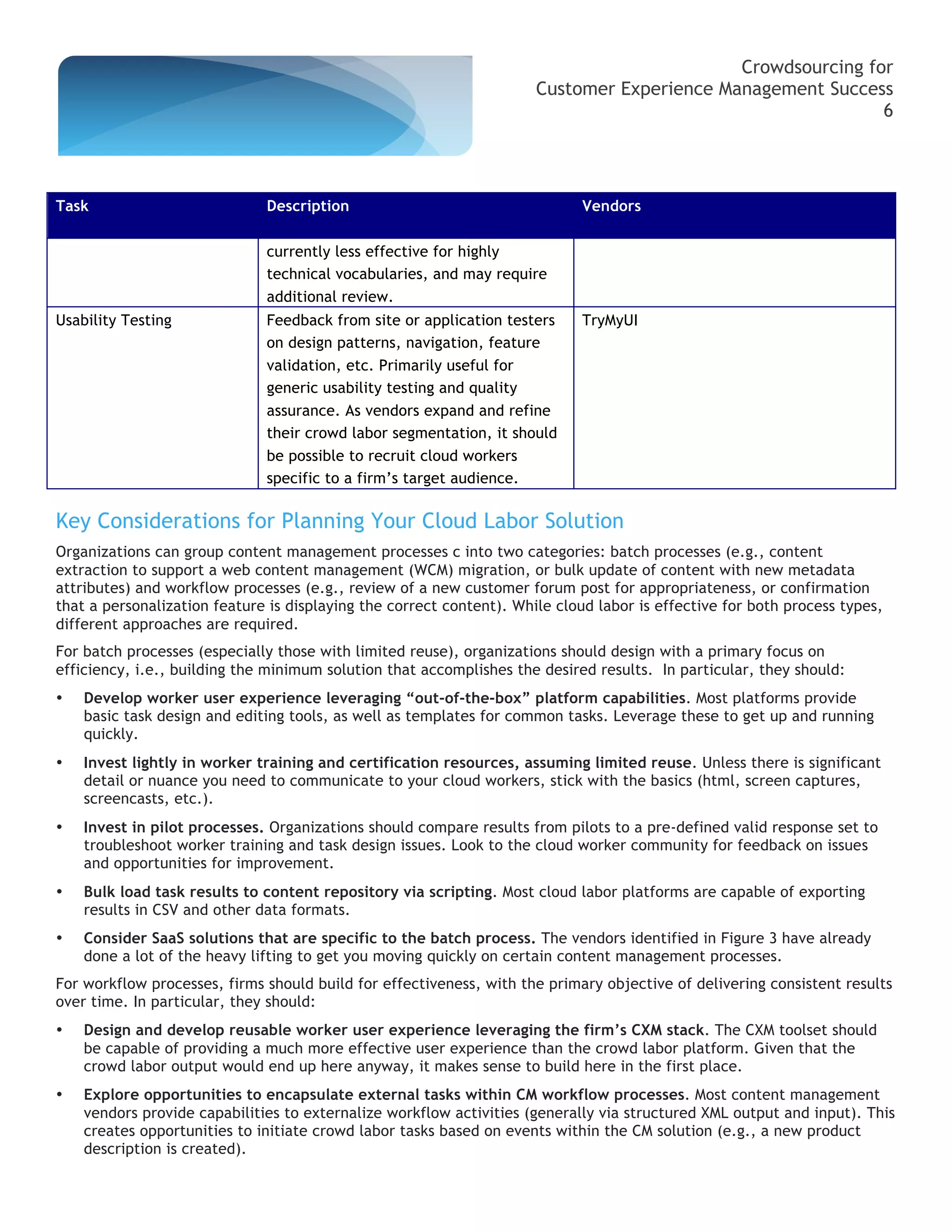 Crowdsourcing for
                                                                      Customer Experience Management Success
                                                                                                            6




Task                          Description                                    Vendors

                              currently less effective for highly
                              technical vocabularies, and may require
                              additional review.
Usability Testing             Feedback from site or application testers      TryMyUI
                              on design patterns, navigation, feature
                              validation, etc. Primarily useful for
                              generic usability testing and quality
                              assurance. As vendors expand and refine
                              their crowd labor segmentation, it should
                              be possible to recruit cloud workers
                              specific to a firm’s target audience.

Key Considerations for Planning Your Cloud Labor Solution
Organizations can group content management processes c into two categories: batch processes (e.g., content
extraction to support a web content management (WCM) migration, or bulk update of content with new metadata
attributes) and workflow processes (e.g., review of a new customer forum post for appropriateness, or confirmation
that a personalization feature is displaying the correct content). While cloud labor is effective for both process types,
different approaches are required.
For batch processes (especially those with limited reuse), organizations should design with a primary focus on
efficiency, i.e., building the minimum solution that accomplishes the desired results. In particular, they should:
•   Develop worker user experience leveraging “out-of-the-box” platform capabilities. Most platforms provide
    basic task design and editing tools, as well as templates for common tasks. Leverage these to get up and running
    quickly.
•   Invest lightly in worker training and certification resources, assuming limited reuse. Unless there is significant
    detail or nuance you need to communicate to your cloud workers, stick with the basics (html, screen captures,
    screencasts, etc.).
•   Invest in pilot processes. Organizations should compare results from pilots to a pre-defined valid response set to
    troubleshoot worker training and task design issues. Look to the cloud worker community for feedback on issues
    and opportunities for improvement.
•   Bulk load task results to content repository via scripting. Most cloud labor platforms are capable of exporting
    results in CSV and other data formats.
•   Consider SaaS solutions that are specific to the batch process. The vendors identified in Figure 3 have already
    done a lot of the heavy lifting to get you moving quickly on certain content management processes.
For workflow processes, firms should build for effectiveness, with the primary objective of delivering consistent results
over time. In particular, they should:
•   Design and develop reusable worker user experience leveraging the firm’s CXM stack. The CXM toolset should
    be capable of providing a much more effective user experience than the crowd labor platform. Given that the
    crowd labor output would end up here anyway, it makes sense to build here in the first place.
•   Explore opportunities to encapsulate external tasks within CM workflow processes. Most content management
    vendors provide capabilities to externalize workflow activities (generally via structured XML output and input). This
    creates opportunities to initiate crowd labor tasks based on events within the CM solution (e.g., a new product
    description is created).
 