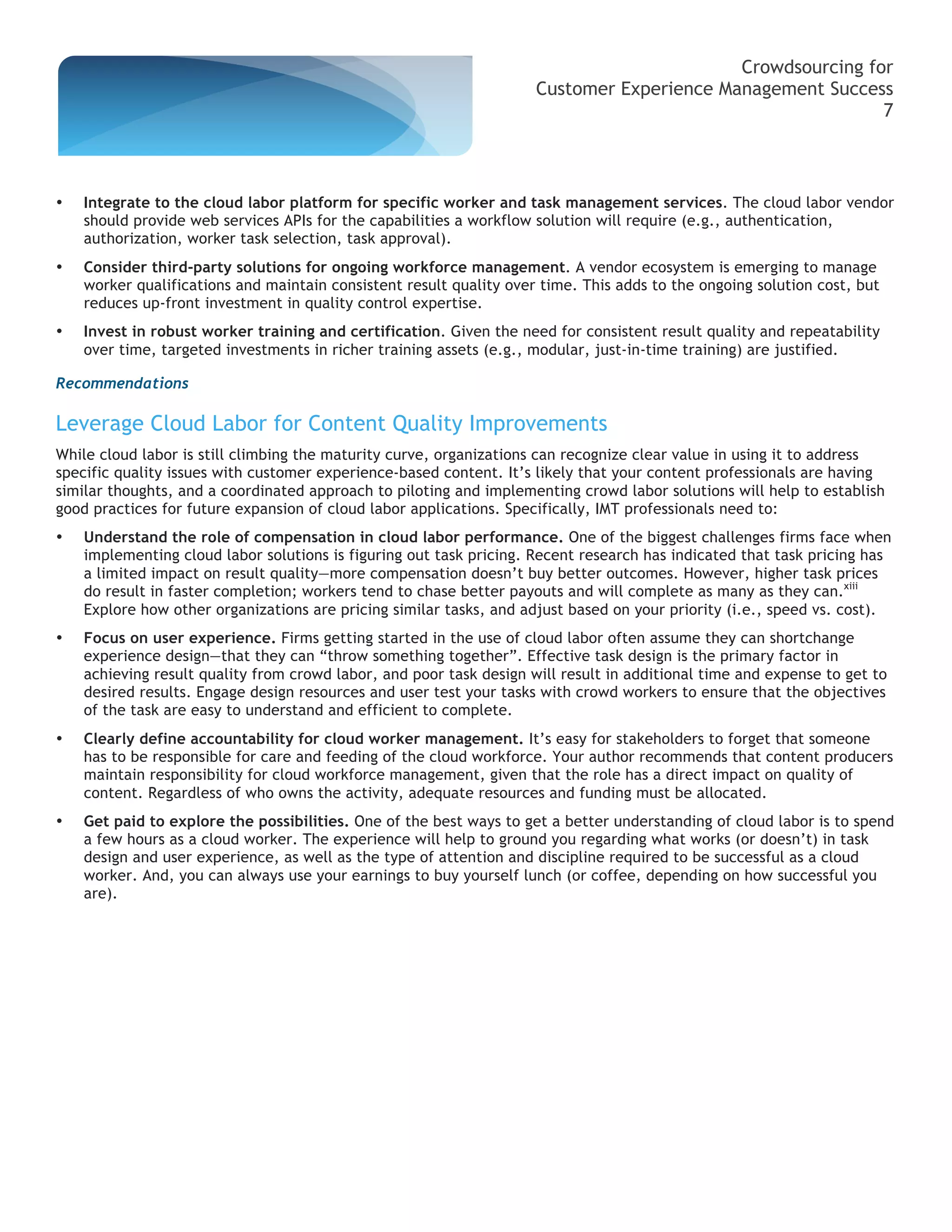 Crowdsourcing for
                                                                     Customer Experience Management Success
                                                                                                           7



•   Integrate to the cloud labor platform for specific worker and task management services. The cloud labor vendor
    should provide web services APIs for the capabilities a workflow solution will require (e.g., authentication,
    authorization, worker task selection, task approval).
•   Consider third-party solutions for ongoing workforce management. A vendor ecosystem is emerging to manage
    worker qualifications and maintain consistent result quality over time. This adds to the ongoing solution cost, but
    reduces up-front investment in quality control expertise.
•   Invest in robust worker training and certification. Given the need for consistent result quality and repeatability
    over time, targeted investments in richer training assets (e.g., modular, just-in-time training) are justified.

Recommendations

Leverage Cloud Labor for Content Quality Improvements
While cloud labor is still climbing the maturity curve, organizations can recognize clear value in using it to address
specific quality issues with customer experience-based content. It’s likely that your content professionals are having
similar thoughts, and a coordinated approach to piloting and implementing crowd labor solutions will help to establish
good practices for future expansion of cloud labor applications. Specifically, IMT professionals need to:
•   Understand the role of compensation in cloud labor performance. One of the biggest challenges firms face when
    implementing cloud labor solutions is figuring out task pricing. Recent research has indicated that task pricing has
    a limited impact on result quality—more compensation doesn’t buy better outcomes. However, higher task prices
    do result in faster completion; workers tend to chase better payouts and will complete as many as they can.xiii
    Explore how other organizations are pricing similar tasks, and adjust based on your priority (i.e., speed vs. cost).
•   Focus on user experience. Firms getting started in the use of cloud labor often assume they can shortchange
    experience design—that they can “throw something together”. Effective task design is the primary factor in
    achieving result quality from crowd labor, and poor task design will result in additional time and expense to get to
    desired results. Engage design resources and user test your tasks with crowd workers to ensure that the objectives
    of the task are easy to understand and efficient to complete.
•   Clearly define accountability for cloud worker management. It’s easy for stakeholders to forget that someone
    has to be responsible for care and feeding of the cloud workforce. Your author recommends that content producers
    maintain responsibility for cloud workforce management, given that the role has a direct impact on quality of
    content. Regardless of who owns the activity, adequate resources and funding must be allocated.
•   Get paid to explore the possibilities. One of the best ways to get a better understanding of cloud labor is to spend
    a few hours as a cloud worker. The experience will help to ground you regarding what works (or doesn’t) in task
    design and user experience, as well as the type of attention and discipline required to be successful as a cloud
    worker. And, you can always use your earnings to buy yourself lunch (or coffee, depending on how successful you
    are).
 