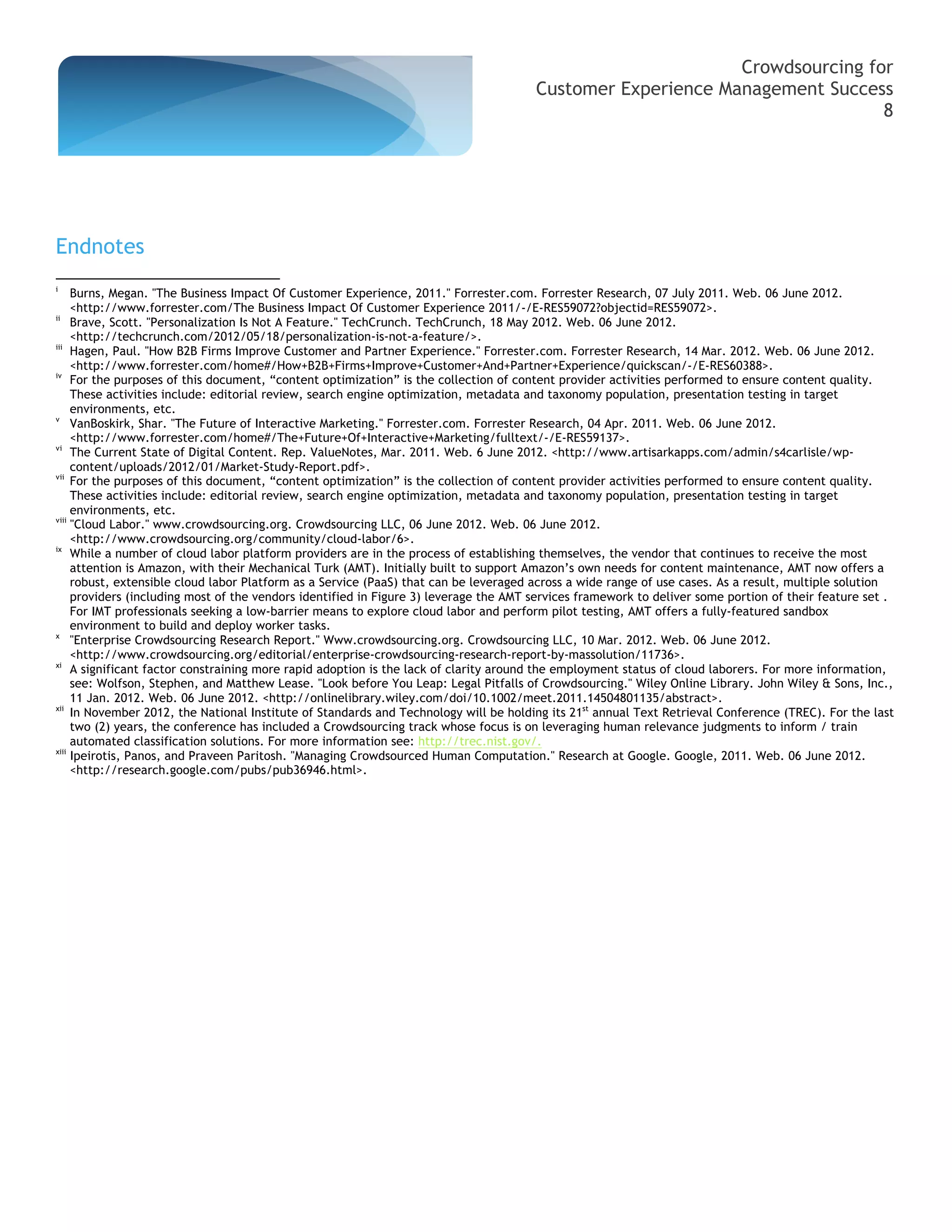 Crowdsourcing for
                                                                                       Customer Experience Management Success
                                                                                                                             8




Endnotes
i
     Burns, Megan. "The Business Impact Of Customer Experience, 2011." Forrester.com. Forrester Research, 07 July 2011. Web. 06 June 2012.
     <http://www.forrester.com/The Business Impact Of Customer Experience 2011/-/E-RES59072?objectid=RES59072>.
ii
     Brave, Scott. "Personalization Is Not A Feature." TechCrunch. TechCrunch, 18 May 2012. Web. 06 June 2012.
     <http://techcrunch.com/2012/05/18/personalization-is-not-a-feature/>.
iii
     Hagen, Paul. "How B2B Firms Improve Customer and Partner Experience." Forrester.com. Forrester Research, 14 Mar. 2012. Web. 06 June 2012.
     <http://www.forrester.com/home#/How+B2B+Firms+Improve+Customer+And+Partner+Experience/quickscan/-/E-RES60388>.
iv
     For the purposes of this document, “content optimization” is the collection of content provider activities performed to ensure content quality.
     These activities include: editorial review, search engine optimization, metadata and taxonomy population, presentation testing in target
     environments, etc.
v
     VanBoskirk, Shar. "The Future of Interactive Marketing." Forrester.com. Forrester Research, 04 Apr. 2011. Web. 06 June 2012.
     <http://www.forrester.com/home#/The+Future+Of+Interactive+Marketing/fulltext/-/E-RES59137>.
vi
     The Current State of Digital Content. Rep. ValueNotes, Mar. 2011. Web. 6 June 2012. <http://www.artisarkapps.com/admin/s4carlisle/wp-
     content/uploads/2012/01/Market-Study-Report.pdf>.
vii
     For the purposes of this document, “content optimization” is the collection of content provider activities performed to ensure content quality.
     These activities include: editorial review, search engine optimization, metadata and taxonomy population, presentation testing in target
     environments, etc.
viii
     "Cloud Labor." www.crowdsourcing.org. Crowdsourcing LLC, 06 June 2012. Web. 06 June 2012.
     <http://www.crowdsourcing.org/community/cloud-labor/6>.
ix
     While a number of cloud labor platform providers are in the process of establishing themselves, the vendor that continues to receive the most
     attention is Amazon, with their Mechanical Turk (AMT). Initially built to support Amazon’s own needs for content maintenance, AMT now offers a
     robust, extensible cloud labor Platform as a Service (PaaS) that can be leveraged across a wide range of use cases. As a result, multiple solution
     providers (including most of the vendors identified in Figure 3) leverage the AMT services framework to deliver some portion of their feature set .
     For IMT professionals seeking a low-barrier means to explore cloud labor and perform pilot testing, AMT offers a fully-featured sandbox
     environment to build and deploy worker tasks.
x
     "Enterprise Crowdsourcing Research Report." Www.crowdsourcing.org. Crowdsourcing LLC, 10 Mar. 2012. Web. 06 June 2012.
     <http://www.crowdsourcing.org/editorial/enterprise-crowdsourcing-research-report-by-massolution/11736>.
xi
     A significant factor constraining more rapid adoption is the lack of clarity around the employment status of cloud laborers. For more information,
     see: Wolfson, Stephen, and Matthew Lease. "Look before You Leap: Legal Pitfalls of Crowdsourcing." Wiley Online Library. John Wiley & Sons, Inc.,
     11 Jan. 2012. Web. 06 June 2012. <http://onlinelibrary.wiley.com/doi/10.1002/meet.2011.14504801135/abstract>.
xii
     In November 2012, the National Institute of Standards and Technology will be holding its 21st annual Text Retrieval Conference (TREC). For the last
     two (2) years, the conference has included a Crowdsourcing track whose focus is on leveraging human relevance judgments to inform / train
     automated classification solutions. For more information see: http://trec.nist.gov/.
xiii
     Ipeirotis, Panos, and Praveen Paritosh. "Managing Crowdsourced Human Computation." Research at Google. Google, 2011. Web. 06 June 2012.
     <http://research.google.com/pubs/pub36946.html>.
 