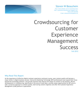 Steven W Beauchem
                                                                                  http://www.linkedin.com/in/stevenbeauchem
                                                                                 http://yetanothervaliantattempt.blogspot.com/
                                                                                                            Phone: 847-224-8346
                                                                                             E-Mail: swbeauchem@sbcglobal.net




                                               Crowdsourcing for
                                                      Customer
                                                     Experience
                                                   Management
                                                        Success
                                                                                                                  Fall 2012




Why Read This Report
As the importance of effective digital customer experience continues to grow, poor content quality will become a
major limiter in digital business success. Interactive Marketing Technology (IMT) professionals must expand their focus
beyond the technology platform, and provide solutions that improve the impact of content to the business. Recent
developments in crowdsourcing, specifically in the area of cloud labor, provide unique opportunities for IMT pros to
take a proactive approach to content quality, both during content migration and after the Customer Experience
Management (CXM) platform is operational.
 