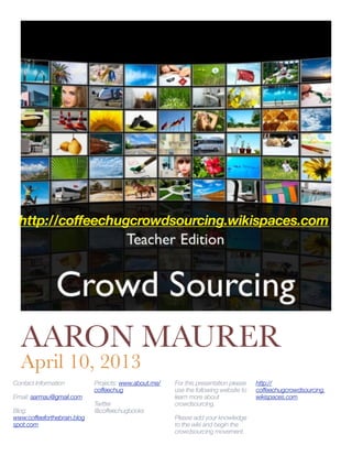 http://coffeechugcrowdsourcing.wikispaces.com




  AARON MAURER
  April 10, 2013
Contact Information          Projects: www.about.me/   For this presentation please   http://
                             coffeechug                use the following website to   coffeechugcrowdsourcing.
Email: aarmau@gmail.com                                learn more about               wikispaces.com
                             Twitter                   crowdsourcing.
Blog:                        @coffeechugbooks
www.coffeeforthebrain.blog                             Please add your knowledge
spot.com                                               to the wiki and begin the
                                                       crowdsourcing movement.
 