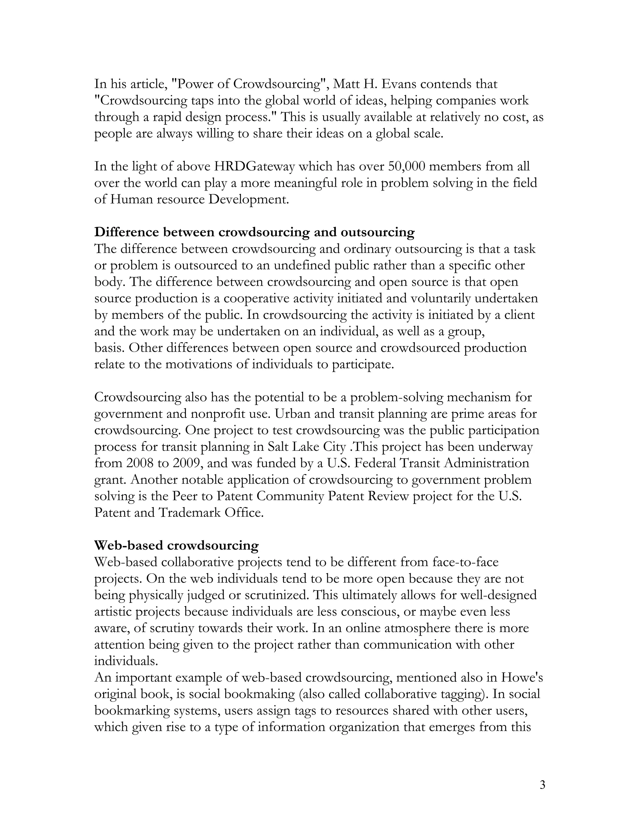 In his article, "Power of Crowdsourcing", Matt H. Evans contends that
"Crowdsourcing taps into the global world of ideas, helping companies work
through a rapid design process." This is usually available at relatively no cost, as
people are always willing to share their ideas on a global scale.

In the light of above HRDGateway which has over 50,000 members from all
over the world can play a more meaningful role in problem solving in the field
of Human resource Development.

Difference between crowdsourcing and outsourcing
The difference between crowdsourcing and ordinary outsourcing is that a task
or problem is outsourced to an undefined public rather than a specific other
body. The difference between crowdsourcing and open source is that open
source production is a cooperative activity initiated and voluntarily undertaken
by members of the public. In crowdsourcing the activity is initiated by a client
and the work may be undertaken on an individual, as well as a group,
basis. Other differences between open source and crowdsourced production
relate to the motivations of individuals to participate.

Crowdsourcing also has the potential to be a problem-solving mechanism for
government and nonprofit use. Urban and transit planning are prime areas for
crowdsourcing. One project to test crowdsourcing was the public participation
process for transit planning in Salt Lake City .This project has been underway
from 2008 to 2009, and was funded by a U.S. Federal Transit Administration
grant. Another notable application of crowdsourcing to government problem
solving is the Peer to Patent Community Patent Review project for the U.S.
Patent and Trademark Office.

Web-based crowdsourcing
Web-based collaborative projects tend to be different from face-to-face
projects. On the web individuals tend to be more open because they are not
being physically judged or scrutinized. This ultimately allows for well-designed
artistic projects because individuals are less conscious, or maybe even less
aware, of scrutiny towards their work. In an online atmosphere there is more
attention being given to the project rather than communication with other
individuals.
An important example of web-based crowdsourcing, mentioned also in Howe's
original book, is social bookmaking (also called collaborative tagging). In social
bookmarking systems, users assign tags to resources shared with other users,
which given rise to a type of information organization that emerges from this


                                                                                   3
 