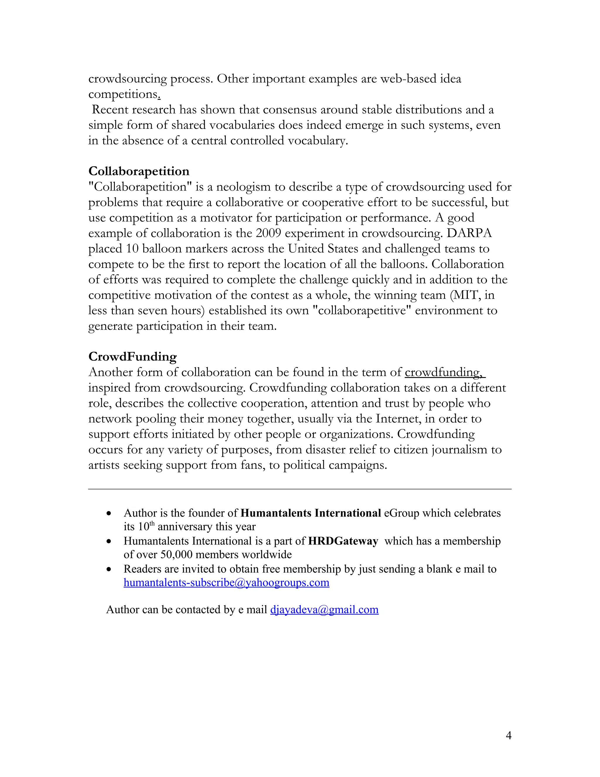 crowdsourcing process. Other important examples are web-based idea
competitions.
 Recent research has shown that consensus around stable distributions and a
simple form of shared vocabularies does indeed emerge in such systems, even
in the absence of a central controlled vocabulary.

Collaborapetition
"Collaborapetition" is a neologism to describe a type of crowdsourcing used for
problems that require a collaborative or cooperative effort to be successful, but
use competition as a motivator for participation or performance. A good
example of collaboration is the 2009 experiment in crowdsourcing. DARPA
placed 10 balloon markers across the United States and challenged teams to
compete to be the first to report the location of all the balloons. Collaboration
of efforts was required to complete the challenge quickly and in addition to the
competitive motivation of the contest as a whole, the winning team (MIT, in
less than seven hours) established its own "collaborapetitive" environment to
generate participation in their team.

CrowdFunding
Another form of collaboration can be found in the term of crowdfunding,
inspired from crowdsourcing. Crowdfunding collaboration takes on a different
role, describes the collective cooperation, attention and trust by people who
network pooling their money together, usually via the Internet, in order to
support efforts initiated by other people or organizations. Crowdfunding
occurs for any variety of purposes, from disaster relief to citizen journalism to
artists seeking support from fans, to political campaigns.


   •   Author is the founder of Humantalents International eGroup which celebrates
       its 10th anniversary this year
   •   Humantalents International is a part of HRDGateway which has a membership
       of over 50,000 members worldwide
   •   Readers are invited to obtain free membership by just sending a blank e mail to
       humantalents-subscribe@yahoogroups.com

   Author can be contacted by e mail djayadeva@gmail.com




                                                                                         4
 