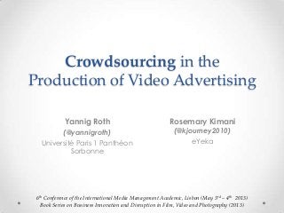 Crowdsourcing in the
Production of Video Advertising
Yannig Roth
(@yannigroth)
Université Paris 1 Panthéon
Sorbonne
6th Conference of the International Media Management Academic, Lisbon (May 3rd – 4th 2013)
Book Series on Business Innovation and Disruption in Film, Video and Photography (2013)
Rosemary Kimani
(@kjourney2010)
eYeka
 