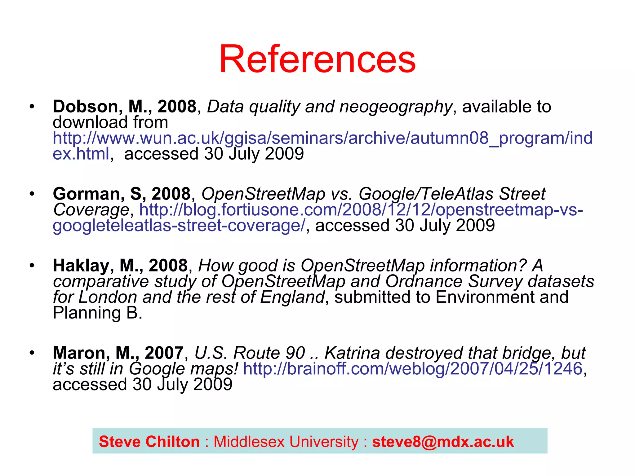 References Dobson, M., 2008 ,  Data quality and neogeography , available to download from  http://www.wun.ac.uk/ggisa/seminars/archive/autumn08_program/index.html ,  accessed 30 July 2009  Gorman, S, 2008 ,  OpenStreetMap vs. Google/TeleAtlas Street Coverage ,  http://blog.fortiusone.com/2008/12/12/openstreetmap-vs-googleteleatlas-street-coverage/ , accessed 30 July 2009 Haklay, M., 2008 ,  How good is OpenStreetMap information? A comparative study of OpenStreetMap and Ordnance Survey datasets for London and the rest of England , submitted to Environment and Planning B. Maron, M., 2007 ,  U.S. Route 90 .. Katrina destroyed that bridge, but it’s still in Google maps!   http://brainoff.com/weblog/2007/04/25/1246 , accessed 30 July 2009 Steve Chilton  : Middlesex University :  [email_address] 