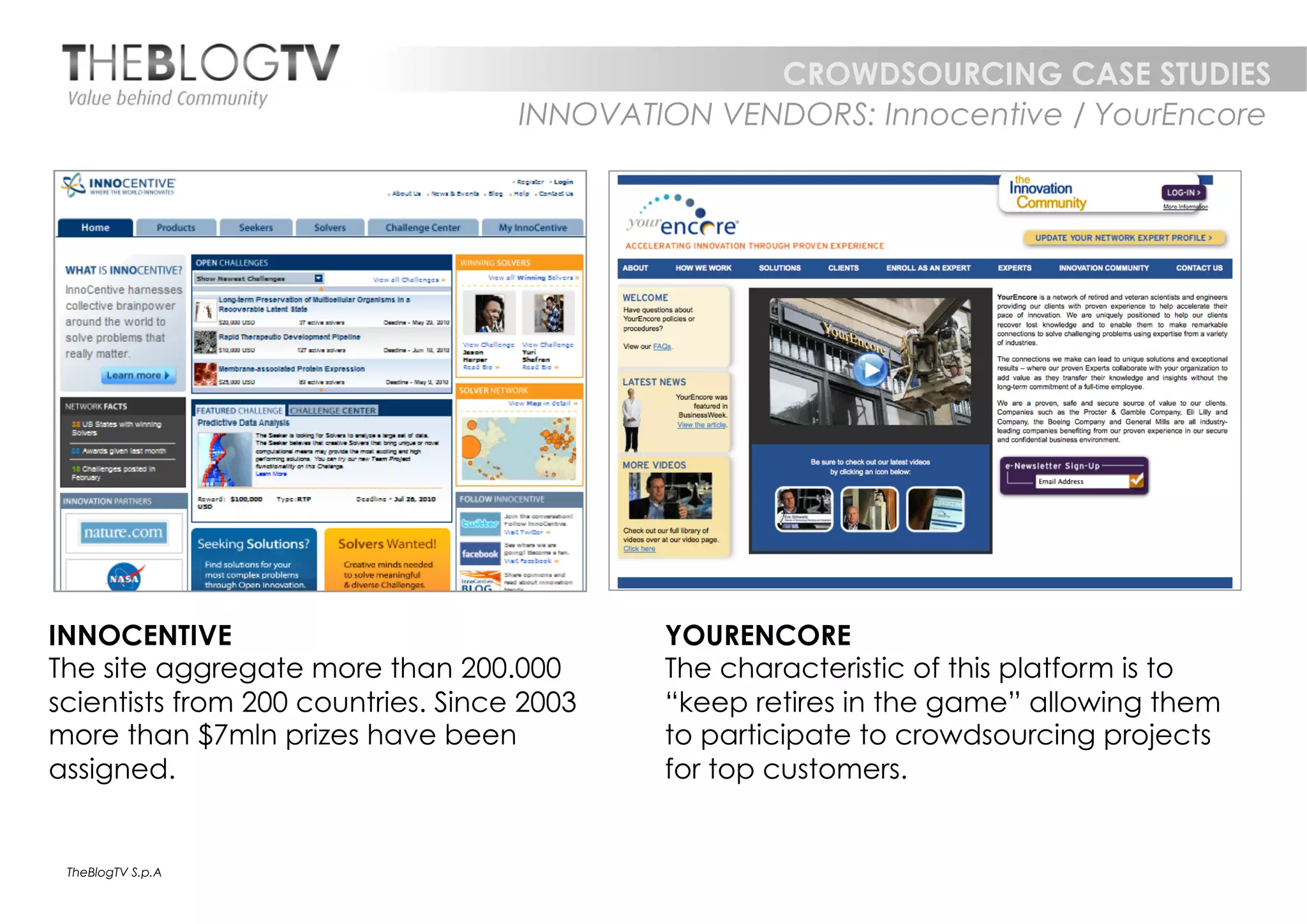 CROWDSOURCING CASE STUDIES
                                    INNOVATION VENDORS: Innocentive / YourEncore




INNOCENTIVE                                 YOURENCORE
The site aggregate more than 200.000        The characteristic of this platform is to
scientists from 200 countries. Since 2003   “keep retires in the game” allowing them
more than $7mln prizes have been            to participate to crowdsourcing projects
assigned.                                   for top customers.


 TheBlogTV S.p.A
 