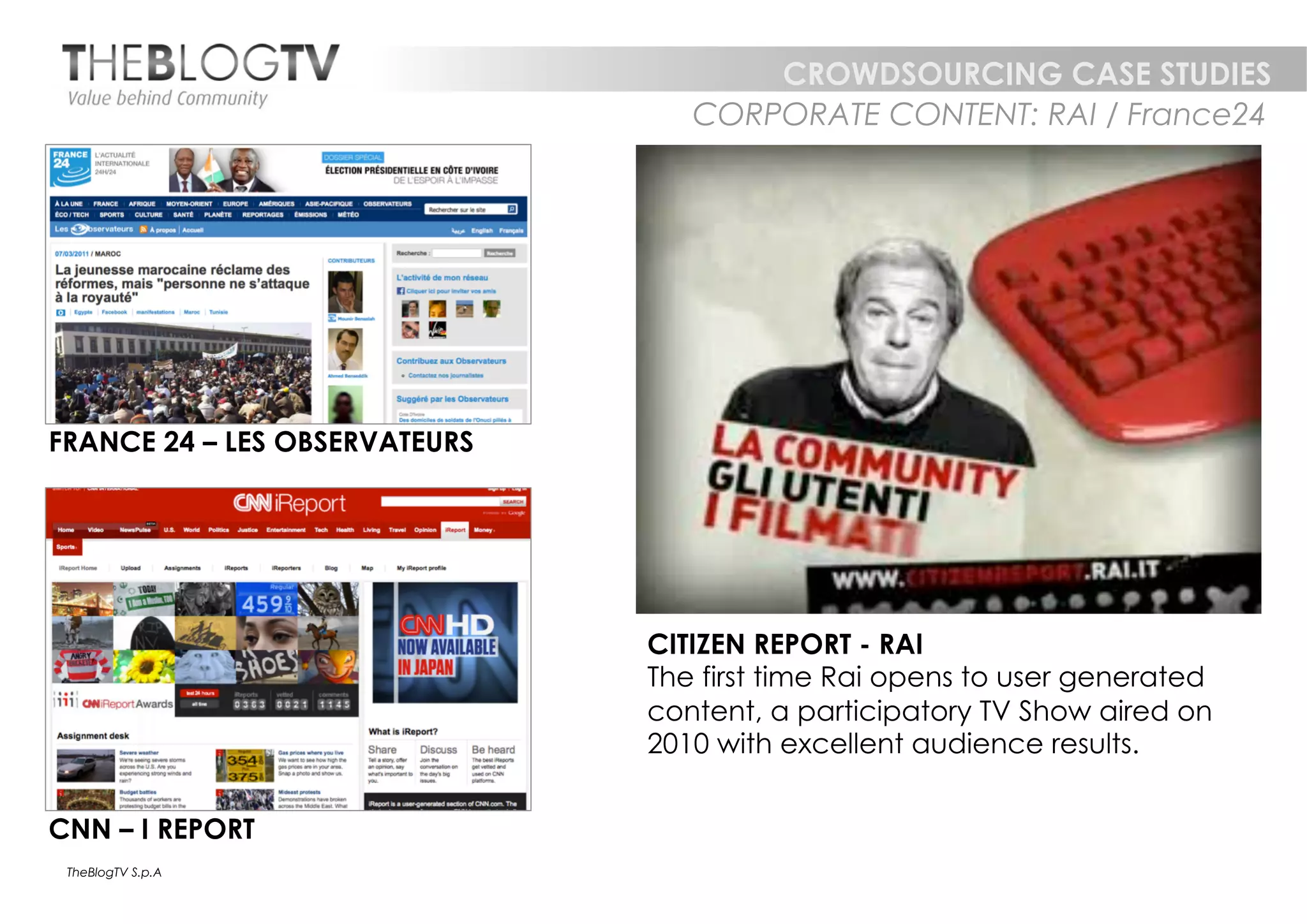 CROWDSOURCING CASE STUDIES
                                  CORPORATE CONTENT: RAI / France24




FRANCE 24 – LES OBSERVATEURS




                               CITIZEN REPORT - RAI
                               The first time Rai opens to user generated
                               content, a participatory TV Show aired on
                               2010 with excellent audience results.


CNN – I REPORT
 TheBlogTV S.p.A
 