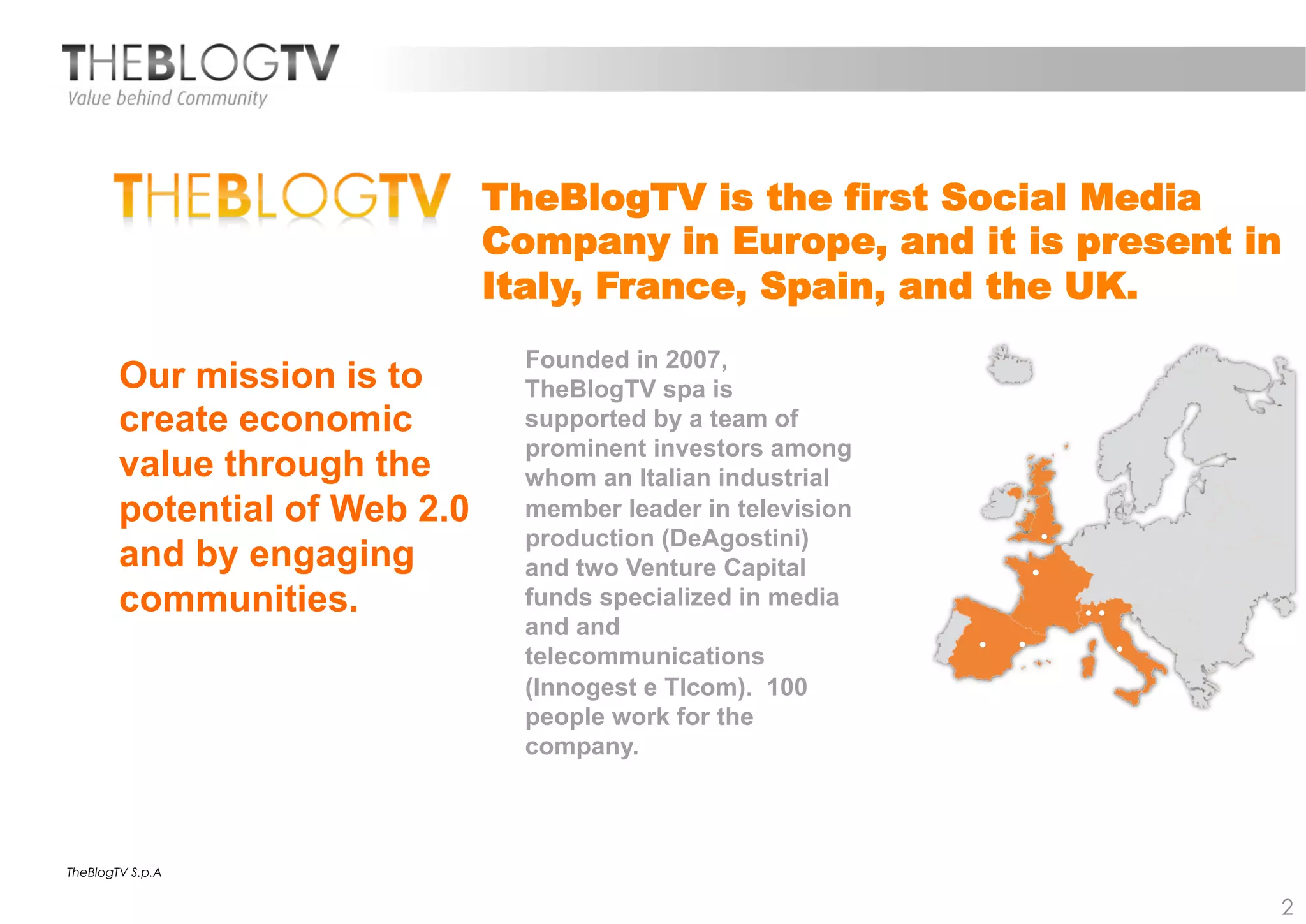 TheBlogTV is the first Social Media
                               Company in Europe, and it is present in
                               Italy, France, Spain, and the UK.
                                 Founded in 2007,
        Our mission is to        TheBlogTV spa is
        create economic          supported by a team of
                                 prominent investors among
        value through the        whom an Italian industrial
        potential of Web 2.0     member leader in television
                                 production (DeAgostini)
        and by engaging          and two Venture Capital
        communities.             funds specialized in media
                                 and and
                                 telecommunications
                                 (Innogest e Tlcom). 100
                                 people work for the
                                 company.



TheBlogTV S.p.A


                                                                     2
 