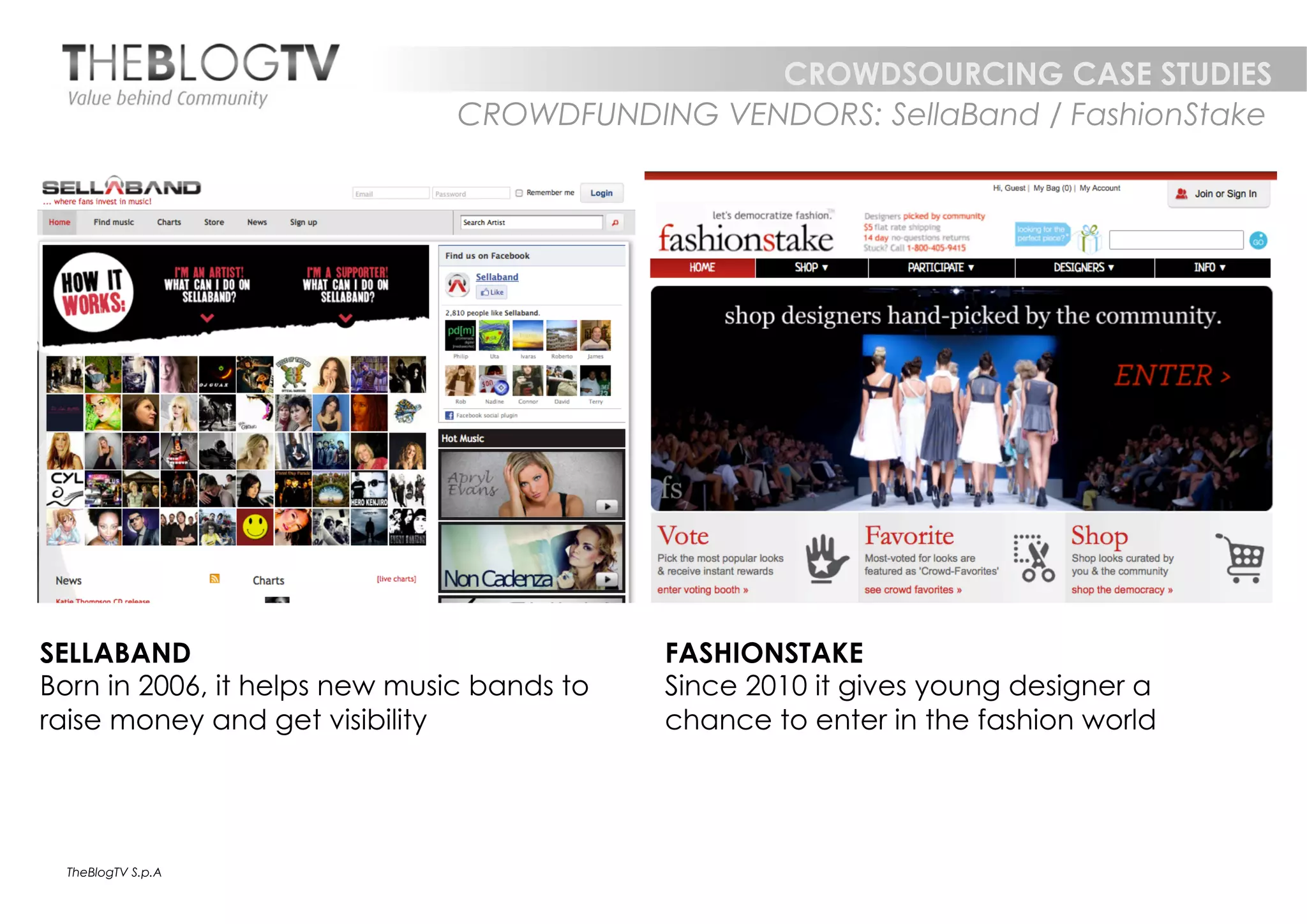 CROWDSOURCING CASE STUDIES
                               CROWDFUNDING VENDORS: SellaBand / FashionStake




SELLABAND                                   FASHIONSTAKE
Born in 2006, it helps new music bands to   Since 2010 it gives young designer a
raise money and get visibility              chance to enter in the fashion world




  TheBlogTV S.p.A
 