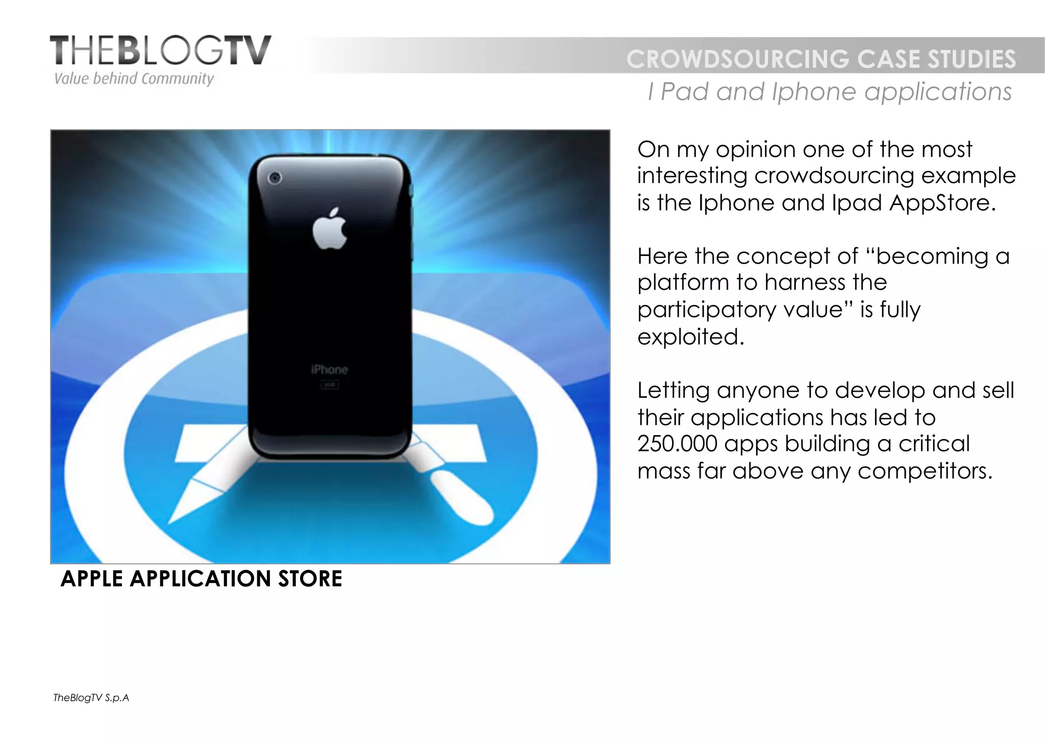 CROWDSOURCING CASE STUDIES
                            I Pad and Iphone applications

                           On my opinion one of the most
                           interesting crowdsourcing example
                           is the Iphone and Ipad AppStore.

                           Here the concept of “becoming a
                           platform to harness the
                           participatory value” is fully
                           exploited.

                           Letting anyone to develop and sell
                           their applications has led to
                           250.000 apps building a critical
                           mass far above any competitors.



 APPLE APPLICATION STORE




TheBlogTV S.p.A
 