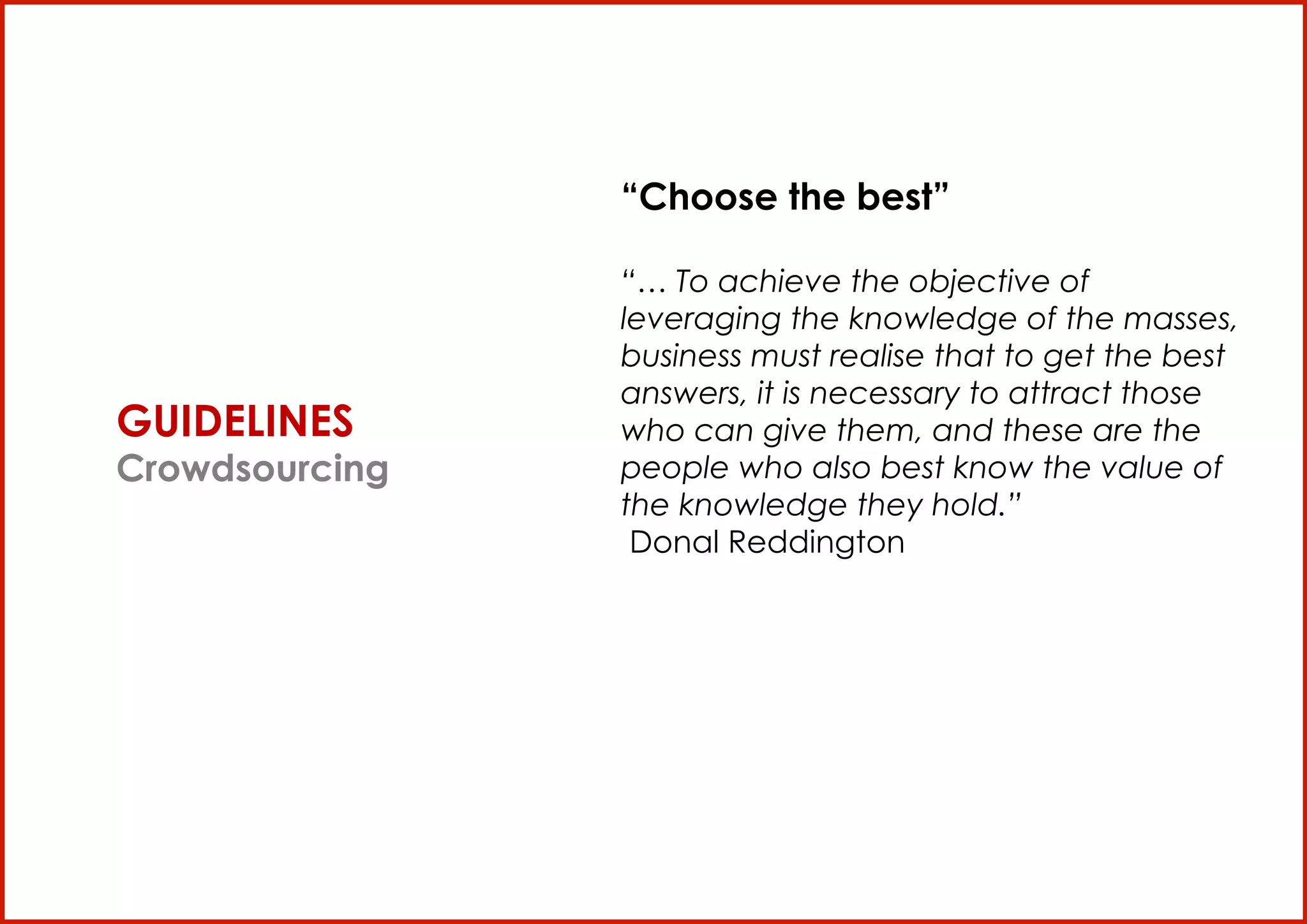 “Choose the best”

                       “… To achieve the objective of
                       leveraging the knowledge of the masses,
                       business must realise that to get the best
                       answers, it is necessary to attract those
       GUIDELINES      who can give them, and these are the
       Crowdsourcing   people who also best know the value of
                       the knowledge they hold.”
                        Donal Reddington




TheBlogTV S.p.A


                                                                    25
 
