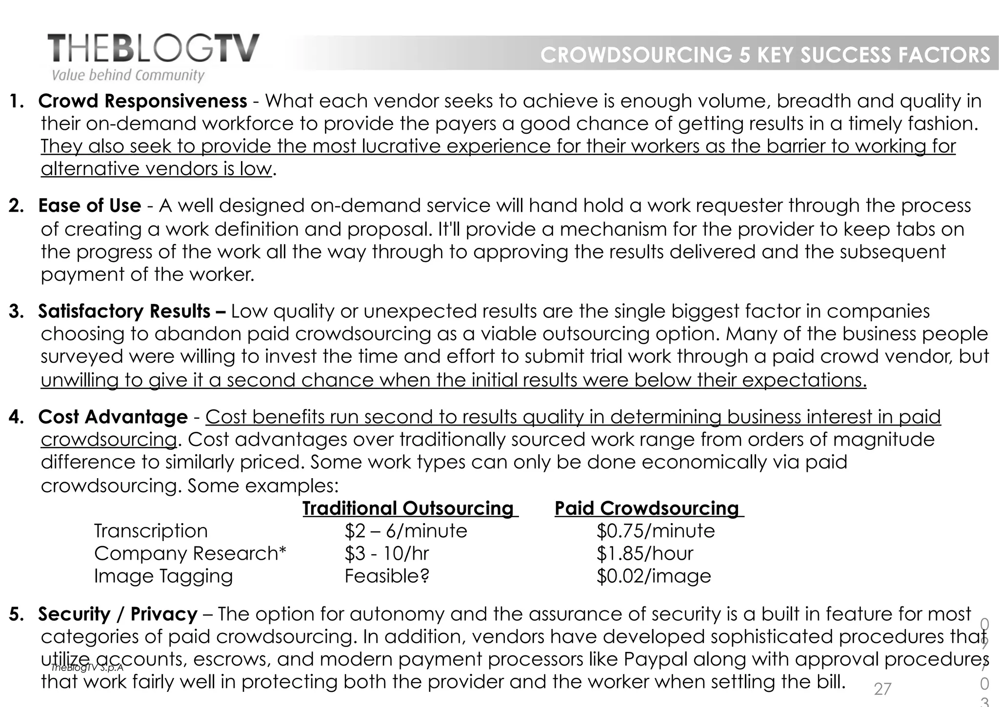 CROWDSOURCING 5 KEY SUCCESS FACTORS

1.  Crowd Responsiveness - What each vendor seeks to achieve is enough volume, breadth and quality in
    their on-demand workforce to provide the payers a good chance of getting results in a timely fashion.
    They also seek to provide the most lucrative experience for their workers as the barrier to working for
    alternative vendors is low.
2.  Ease of Use - A well designed on-demand service will hand hold a work requester through the process
    of creating a work definition and proposal. It'll provide a mechanism for the provider to keep tabs on
    the progress of the work all the way through to approving the results delivered and the subsequent
    payment of the worker.
3.  Satisfactory Results – Low quality or unexpected results are the single biggest factor in companies
    choosing to abandon paid crowdsourcing as a viable outsourcing option. Many of the business people
    surveyed were willing to invest the time and effort to submit trial work through a paid crowd vendor, but
    unwilling to give it a second chance when the initial results were below their expectations.
4.  Cost Advantage - Cost benefits run second to results quality in determining business interest in paid
    crowdsourcing. Cost advantages over traditionally sourced work range from orders of magnitude
    difference to similarly priced. Some work types can only be done economically via paid
    crowdsourcing. Some examples:
                                  Traditional Outsourcing    Paid Crowdsourcing
           Transcription               $2 – 6/minute              $0.75/minute
           Company Research*           $3 - 10/hr                 $1.85/hour
           Image Tagging               Feasible?                  $0.02/image

5.  Security / Privacy – The option for autonomy and the assurance of security is a built in feature for most
                                                                                                              0
    categories of paid crowdsourcing. In addition, vendors have developed sophisticated procedures that       9
    utilize accounts, escrows, and modern payment processors like Paypal along with approval procedures
     TheBlogTV S.p.A                                                                                          /
    that work fairly well in protecting both the provider and the worker when settling the bill. 27           0
 