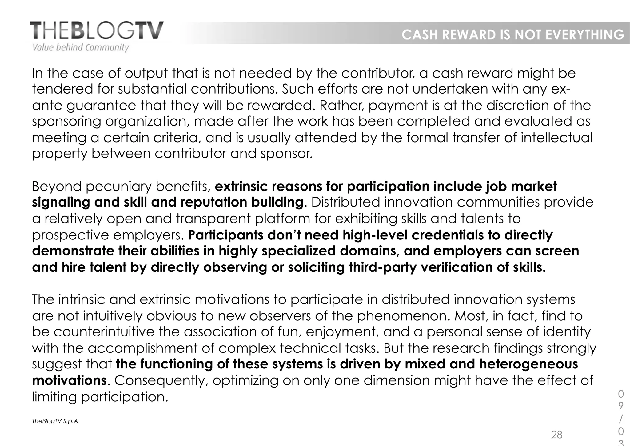 CASH REWARD IS NOT EVERYTHING

In the case of output that is not needed by the contributor, a cash reward might be
tendered for substantial contributions. Such efforts are not undertaken with any ex-
ante guarantee that they will be rewarded. Rather, payment is at the discretion of the
sponsoring organization, made after the work has been completed and evaluated as
meeting a certain criteria, and is usually attended by the formal transfer of intellectual
property between contributor and sponsor.

Beyond pecuniary benefits, extrinsic reasons for participation include job market
signaling and skill and reputation building. Distributed innovation communities provide
a relatively open and transparent platform for exhibiting skills and talents to
prospective employers. Participants don’t need high-level credentials to directly
demonstrate their abilities in highly specialized domains, and employers can screen
and hire talent by directly observing or soliciting third-party verification of skills.

The intrinsic and extrinsic motivations to participate in distributed innovation systems
are not intuitively obvious to new observers of the phenomenon. Most, in fact, find to
be counterintuitive the association of fun, enjoyment, and a personal sense of identity
with the accomplishment of complex technical tasks. But the research findings strongly
suggest that the functioning of these systems is driven by mixed and heterogeneous
motivations. Consequently, optimizing on only one dimension might have the effect of
limiting participation.                                                                      0
                                                                                             9
TheBlogTV S.p.A                                                                              /
                                                                                   28        0
 