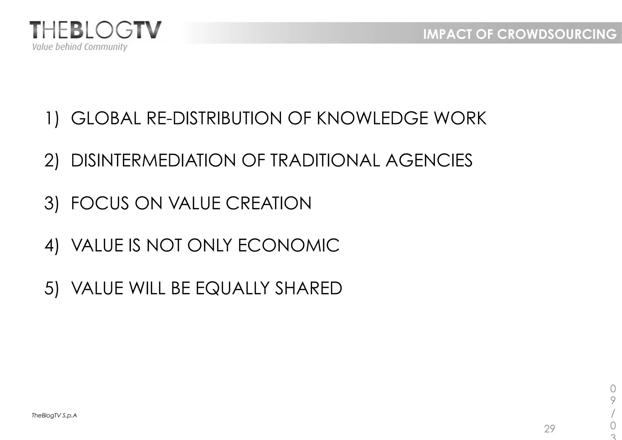 IMPACT OF CROWDSOURCING




    1)  GLOBAL RE-DISTRIBUTION OF KNOWLEDGE WORK

    2)  DISINTERMEDIATION OF TRADITIONAL AGENCIES

    3)  FOCUS ON VALUE CREATION

    4)  VALUE IS NOT ONLY ECONOMIC

    5)  VALUE WILL BE EQUALLY SHARED




                                                                 0
                                                                 9
TheBlogTV S.p.A                                                  /
                                                         29      0
 