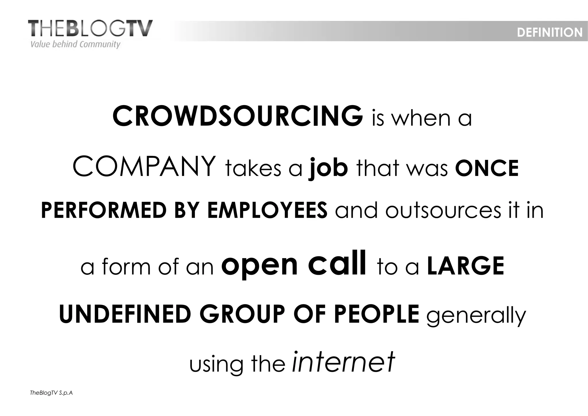 DEFINITION




                    CROWDSOURCING is when a
              COMPANY takes a job that was ONCE
   PERFORMED BY EMPLOYEES and outsources it in

                  a form of an open   call to a LARGE
         UNDEFINED GROUP OF PEOPLE generally
                          using the internet
TheBlogTV S.p.A
 