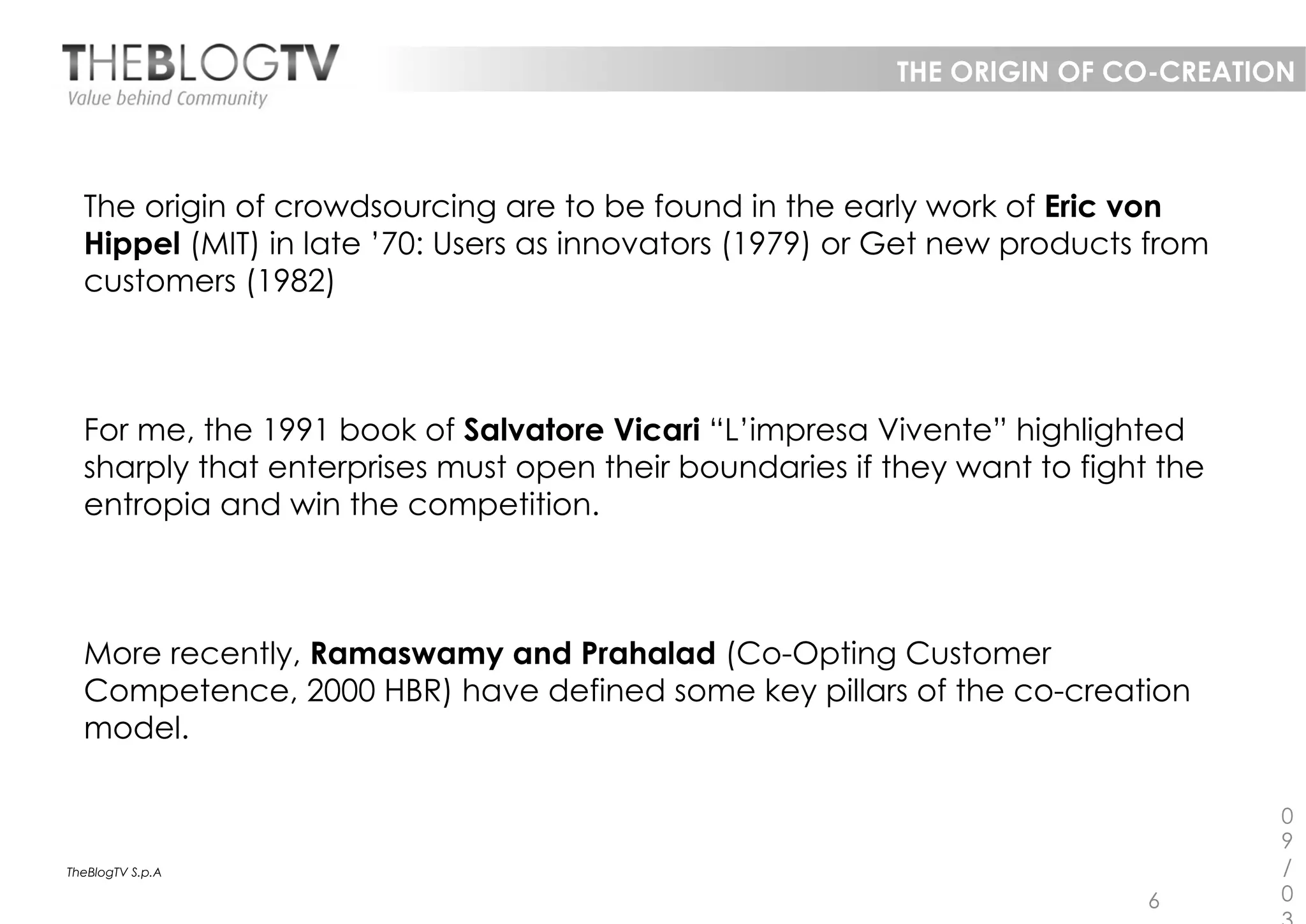 THE ORIGIN OF CO-CREATION



  The origin of crowdsourcing are to be found in the early work of Eric von
  Hippel (MIT) in late ’70: Users as innovators (1979) or Get new products from
  customers (1982)



  For me, the 1991 book of Salvatore Vicari “L’impresa Vivente” highlighted
  sharply that enterprises must open their boundaries if they want to fight the
  entropia and win the competition.



  More recently, Ramaswamy and Prahalad (Co-Opting Customer
  Competence, 2000 HBR) have defined some key pillars of the co-creation
  model.

                                                                                  0
                                                                                  9
TheBlogTV S.p.A                                                                   /
                                                                           6      0
 