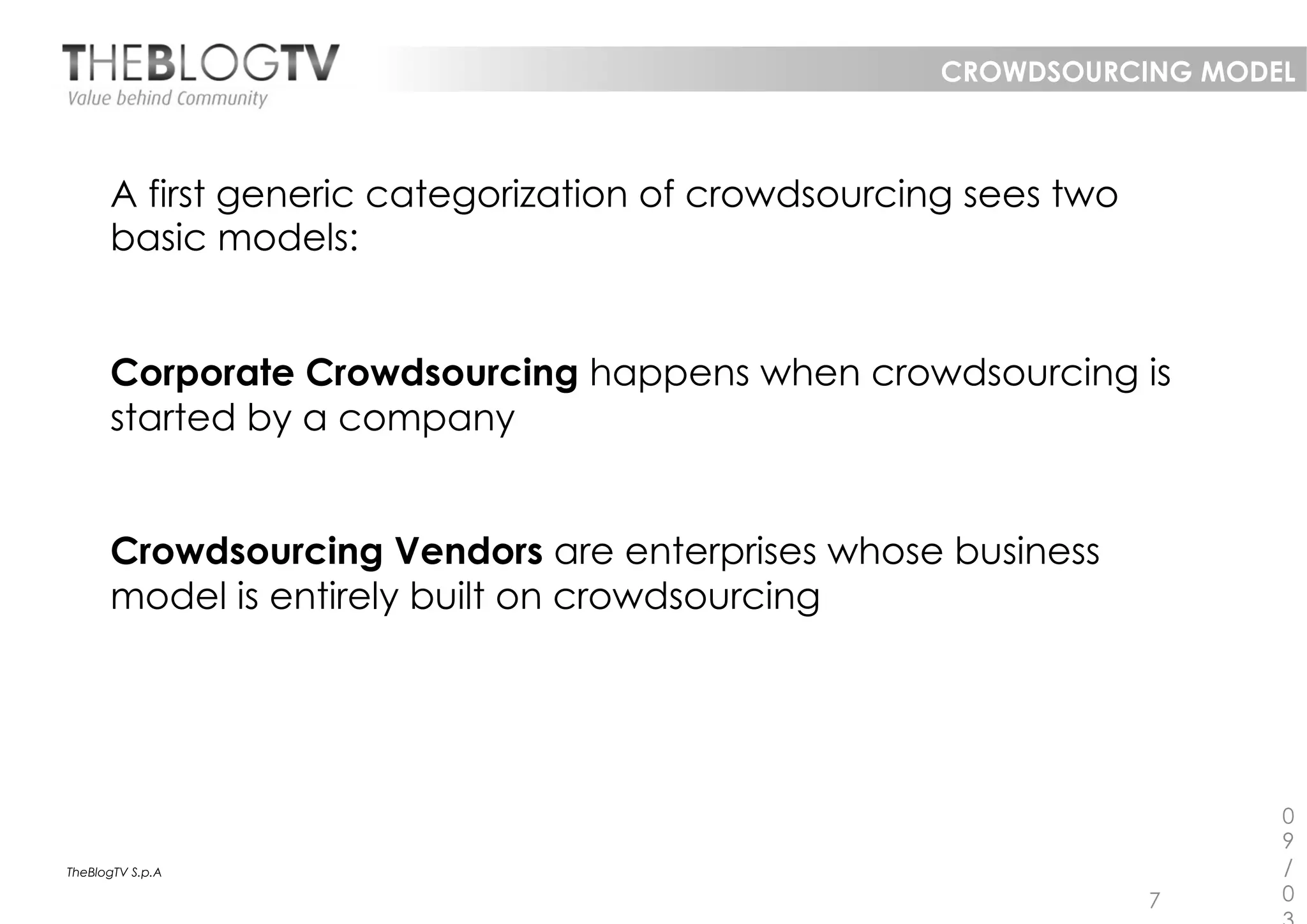 CROWDSOURCING MODEL



      A first generic categorization of crowdsourcing sees two
      basic models:


      Corporate Crowdsourcing happens when crowdsourcing is
      started by a company


      Crowdsourcing Vendors are enterprises whose business
      model is entirely built on crowdsourcing




                                                                      0
                                                                      9
TheBlogTV S.p.A                                                       /
                                                                 7    0
 