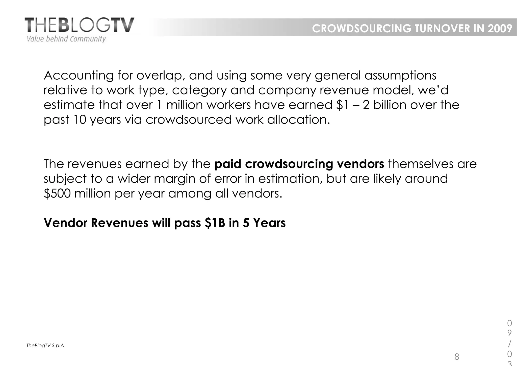 CROWDSOURCING TURNOVER IN 2009



      Accounting for overlap, and using some very general assumptions
      relative to work type, category and company revenue model, we’d
      estimate that over 1 million workers have earned $1 – 2 billion over the
      past 10 years via crowdsourced work allocation.


      The revenues earned by the paid crowdsourcing vendors themselves are
      subject to a wider margin of error in estimation, but are likely around
      $500 million per year among all vendors.

      Vendor Revenues will pass $1B in 5 Years




                                                                                 0
                                                                                 9
TheBlogTV S.p.A                                                                  /
                                                                             8   0
 