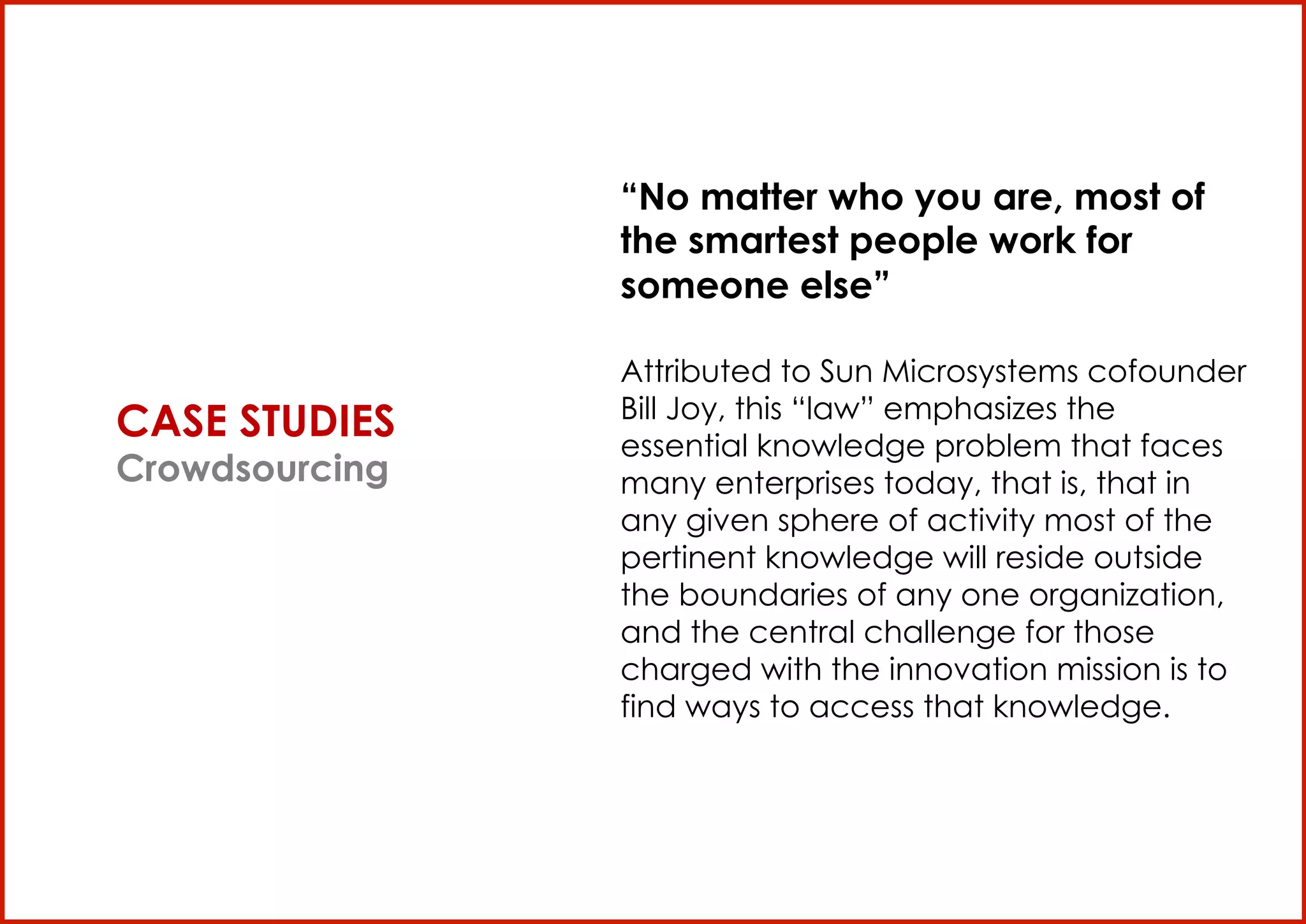 “No matter who you are, most of
                       the smartest people work for
                       someone else”

                       Attributed to Sun Microsystems cofounder
                       Bill Joy, this “law” emphasizes the
       CASE STUDIES    essential knowledge problem that faces
       Crowdsourcing   many enterprises today, that is, that in
                       any given sphere of activity most of the
                       pertinent knowledge will reside outside
                       the boundaries of any one organization,
                       and the central challenge for those
                       charged with the innovation mission is to
                       find ways to access that knowledge.




TheBlogTV S.p.A


                                                                   9
 