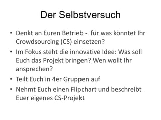 Der Selbstversuch
• Denkt an Euren Betrieb - für was könntet Ihr
Crowdsourcing (CS) einsetzen?
• Im Fokus steht die innovative Idee: Was soll
Euch das Projekt bringen? Wen wollt Ihr
ansprechen?
• Teilt Euch in 4er Gruppen auf
• Nehmt Euch einen Flipchart und beschreibt
Euer eigenes CS-Projekt
 