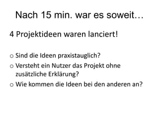 Nach 15 min. war es soweit…
4 Projektideen waren lanciert!
o Sind die Ideen praxistauglich?
o Versteht ein Nutzer das Projekt ohne
zusätzliche Erklärung?
o Wie kommen die Ideen bei den anderen an?
 