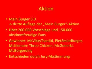 Aktion
• Mein Burger 3.0
 dritte Auflage der „Mein Burger“-Aktion
• Über 200.000 Vorschläge und 150.000
abstimmfreudige Fans
• Gewinner: McVickyTsatsiki, PietSmietBurger,
McKlemore Three Chicken, McGoeerki,
McBörgerding
• Entschieden durch Jury-Abstimmung
 