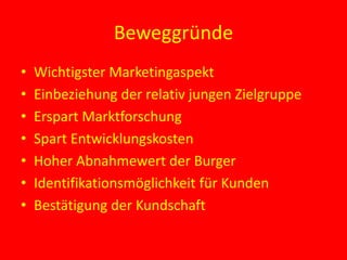 Beweggründe
• Wichtigster Marketingaspekt
• Einbeziehung der relativ jungen Zielgruppe
• Erspart Marktforschung
• Spart Entwicklungskosten
• Hoher Abnahmewert der Burger
• Identifikationsmöglichkeit für Kunden
• Bestätigung der Kundschaft
 