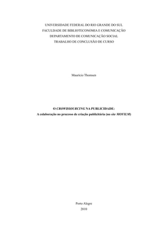 UNIVERSIDADE FEDERAL DO RIO GRANDE DO SUL
FACULDADE DE BIBLIOTECONOMIA E COMUNICAÇÃO
DEPARTAMENTO DE COMUNICAÇÃO SOCIAL
TRABALHO DE CONCLUSÃO DE CURSO
Maurício Thomsen
O CROWDSOURCING NA PUBLICIDADE:
A colaboração no processo de criação publicitária (no site MOFILM)
Porto Alegre
2010
 