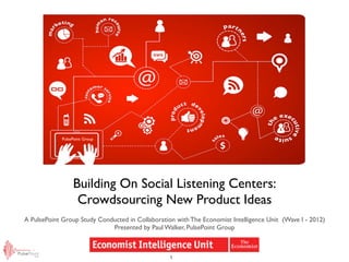 PulsePoint Group




                  Building On Social Listening Centers:
                   Crowdsourcing New Product Ideas
A PulsePoint Group Study Conducted in Collaboration with The Economist Intelligence Unit (Wave I - 2012)
                             Presented by Paul Walker, PulsePoint Group



                                                  1
 